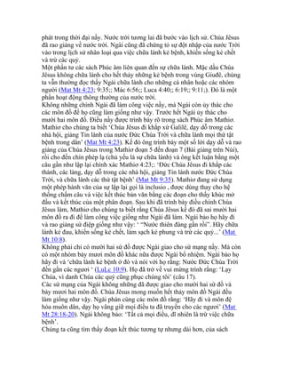 phát trong thời đại nầy. Nước trời tương lai đã bước vào lịch sử. Chúa Jêsus
đã rao giảng về nước trời. Ngài cũng đã chứng tỏ sự đột nhập của nước Trời
vào trong lịch sử nhân loại qua việc chữa lành kẻ bệnh, khiến sống kẻ chết
và trừ các quỷ.
Một phần tư các sách Phúc âm liên quan đến sự chữa lành. Mặc dầu Chúa
Jêsus không chữa lành cho hết thảy những kẻ bệnh trong vùng Giuđê, chúng
ta vẫn thường đọc thấy Ngài chữa lành cho những cá nhân hoặc các nhóm
người (Mat Mt 4:23; 9:35;; Mác 6:56;; Luca 4:40;; 6:19;; 9:11;). Đó là một
phần hoạt động thông thường của nước trời.
Không những chính Ngài đã làm công việc nầy, mà Ngài còn ủy thác cho
các môn đồ để họ cũng làm giống như vậy. Trước hết Ngài ủy thác cho
mười hai môn đồ. Điều nầy được trình bày rõ trong sách Phúc âm Mathiơ.
Mathiơ cho chúng ta biết ‘Chúa Jêsus đi khắp xứ Galilê, dạy dỗ trong các
nhà hội, giảng Tin lành của nước Đức Chúa Trời và chữa lành mọi thứ tật
bệnh trong dân’ (Mat Mt 4:23). Kế đó ông trình bày một số lời dạy dỗ và rao
giảng của Chúa Jêsus trong Mathiơ đoạn 5 đến đoạn 7 (Bài giảng trên Núi),
rồi cho đến chín phép lạ (chủ yếu là sự chữa lành) và ông kết luận bằng một
câu gần như lập lại chính xác Mathiơ 4:23;: ‘Đức Chúa Jêsus đi khắp các
thành, các làng, dạy dỗ trong các nhà hội, giảng Tin lành nước Đức Chúa
Trời, và chữa lành các thứ tật bệnh’ (Mat Mt 9:35). Mathiơ đang sử dụng
một phép hành văn của sự lập lại gọi là inclusio , được dùng thay cho hệ
thống chấm câu và việc kết thúc bản văn bằng các đoạn cho thấy khúc mở
đầu và kết thúc của một phân đoạn. Sau khi đã trình bày điều chính Chúa
Jêsus làm, Mathiơ cho chúng ta biết rằng Chúa Jêsus kế đó đã sai mười hai
môn đồ ra đi để làm công việc giống như Ngài đã làm. Ngài bảo họ hãy đi
và rao giảng sứ điệp giống như vậy: ‘ “Nước thiên đàng gần rồi”. Hãy chữa
lành kẻ đau, khiến sống kẻ chết, làm sạch kẻ phung và trừ các quỷ...’ (Mat
Mt 10:8).
Không phải chỉ có mười hai sứ đồ được Ngài giao cho sứ mạng nầy. Mà còn
có một nhóm bảy mươi môn đồ khác nữa được Ngài bổ nhiệm. Ngài bảo họ
hãy đi và ‘chữa lành kẻ bệnh ở đó và nói với họ rằng: Nước Đức Chúa Trời
đến gần các ngươi ‘ (LuLc 10:9). Họ đã trở về vui mừng trình rằng: ‘Lạy
Chúa, vì danh Chúa các quỷ cũng phục chúng tôi’ (câu 17).
Các sứ mạng của Ngài không những đã được giao cho mười hai sứ đồ và
bảy mươi hai môn đồ. Chúa Jêsus mong muốn hết thảy môn đồ Ngài đều
làm giống như vậy. Ngài phán cùng các môn đồ rằng: ‘Hãy đi và môn đệ
hóa muôn dân, dạy họ vâng giữ mọi điều ta đã truyền cho các ngươi’ (Mat
Mt 28:18-20). Ngài không bảo: ‘Tất cả mọi điều, dĩ nhiên là trừ việc chữa
bệnh’.
Chúng ta cũng tìm thấy đoạn kết thúc tương tự nhưng dài hơn, của sách
 
