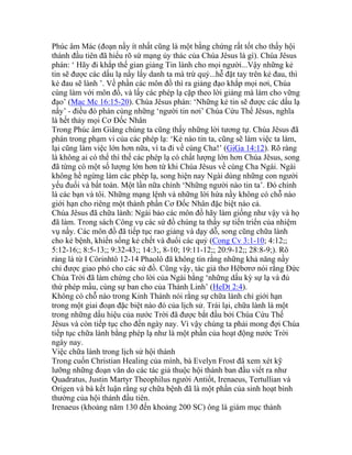 Phúc âm Mác (đoạn nầy ít nhất cũng là một bằng chứng rất tốt cho thấy hội
thánh đầu tiên đã hiểu rõ sứ mạng ủy thác của Chúa Jêsus là gì). Chúa Jêsus
phán: ‘ Hãy đi khắp thế gian giảng Tin lành cho mọi người...Vậy những kẻ
tin sẽ được các dấu lạ nầy lấy danh ta mà trừ quỷ...hễ đặt tay trên kẻ đau, thì
kẻ đau sẽ lành ’. Về phần các môn đồ thì ra giảng đạo khắp mọi nơi, Chúa
cùng làm với môn đồ, và lấy các phép lạ cặp theo lời giảng mà làm cho vững
đạo’ (Mac Mc 16:15-20). Chúa Jêsus phán: ‘Những kẻ tin sẽ được các dấu lạ
nầy’ - điều đó phán cùng những ‘người tin nơi’ Chúa Cứu Thế Jêsus, nghĩa
là hết thảy mọi Cơ Đốc Nhân
Trong Phúc âm Giăng chúng ta cũng thấy những lời tương tự. Chúa Jêsus đã
phán trong phạm vi của các phép lạ: ‘Kẻ nào tin ta, cũng sẽ làm việc ta làm,
lại cũng làm việc lớn hơn nữa, vì ta đi về cùng Cha!’ (GiGa 14:12). Rõ ràng
là không ai có thể thì thế các phép lạ có chất lượng lớn hơn Chúa Jêsus, song
đã từng có một số lượng lớn hơn từ khi Chúa Jêsus về cùng Cha Ngài. Ngài
không hề ngừng làm các phép lạ, song hiện nay Ngài dùng những con người
yếu đuối và bất toàn. Một lần nữa chính ‘Những người nào tin ta’. Đó chính
là các bạn và tôi. Những mạng lệnh và những lời hứa nầy không có chỗ nào
giới hạn cho riêng một thành phần Cơ Đốc Nhân đặc biệt nào cả.
Chúa Jêsus đã chữa lành: Ngài bảo các môn đồ hãy làm giống như vậy và họ
đã làm. Trong sách Công vụ các sứ đồ chúng ta thấy sự tiến triển của nhiệm
vụ nầy. Các môn đồ đã tiếp tục rao giảng và dạy dỗ, song cũng chữa lành
cho kẻ bệnh, khiến sống kẻ chết và đuổi các quỷ (Cong Cv 3:1-10; 4:12;;
5:12-16;; 8:5-13;; 9:32-43;; 14:3;, 8-10; 19:11-12;; 20:9-12;; 28:8-9;). Rõ
ràng là từ I Côrinhtô 12-14 Phaolô đã không tin rằng những khả năng nầy
chỉ được giao phó cho các sứ đồ. Cũng vậy, tác giả thơ Hêbơrơ nói rằng Đức
Chúa Trời đã làm chứng cho lời của Ngài bằng ‘những dấu kỳ sự lạ và đủ
thứ phép mầu, cùng sự ban cho của Thánh Linh’ (HeDt 2:4).
Không có chỗ nào trong Kinh Thánh nói rằng sự chữa lành chỉ giới hạn
trong một giai đoạn đặc biệt nào đó của lịch sử. Trái lại, chữa lành là một
trong những dấu hiệu của nước Trời đã được bắt đầu bởi Chúa Cứu Thế
Jêsus và còn tiếp tục cho đến ngày nay. Vì vậy chúng ta phải mong đợi Chúa
tiếp tục chữa lành bằng phép lạ như là một phần của hoạt động nước Trời
ngày nay.
Việc chữa lành trong lịch sử hội thánh
Trong cuốn Christian Healing của mình, bà Evelyn Frost đã xem xét kỹ
lưỡng những đoạn văn do các tác giả thuộc hội thánh ban đầu viết ra như
Quadratus, Justin Martyr Theophilus người Antiốt, Irenaeus, Tertullian và
Origen và bà kết luận rằng sự chữa bệnh đã là một phần của sinh hoạt bình
thường của hội thánh đầu tiên.
Irenaeus (khoảng năm 130 đến khoảng 200 SC) ông là giám mục thành
 