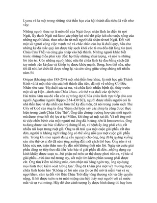 Lyons và là một trong những nhà thần học của hội thánh đầu tiên đã viết như
vầy:
Những người thực sự là môn đồ của Ngài được nhận lãnh ân điển từ nơi
Ngài, lấy danh Ngài mà làm (các phép lạ) nhờ đó giúp ích cho cuộc sống của
những người khác, theo như ân tứ mỗi người đã nhận từ nơi Ngài. Đối với
một số người công việc mạnh mẽ và chắc chắn của họ là đuổi quỷ, hầu cho
những kẻ đã mắc quỷ ám được tẩy sạch khỏi các tà ma đều đặt lòng tin (nơi
Chúa Cứu Thế) và cùng gia nhập vào hội thánh. Những người khác biết
trước những điều phải xảy đến: họ thấy những khải tượng, và nói ra những
lời tiên tri. Còn những người khác nữa thì chữa lành kẻ đau bằng cách đặt
tay mình trên kẻ đau và khiến họ được khỏe mạnh. Song, hơn thế nữa, như
tôi đã nói, kẻ chết đã được sống lại và còn sống giữa vòng chúng tôi nhiều
năm.54
Origen (khoảng năm 185-254) một nhà thần học khác, là một học giả Thánh
Kinh và là một nhà văn của hội thánh đầu tiên, đã nói về những Cơ Đốc
Nhân như sau: ‘Họ đuổi các tà ma, và chữa lành nhiều bệnh tật, thấy trước
một số sự kiện...danh của Chúa Jêsus...có thể xua đuổi các tật bệnh’.
Hai trăm năm sau đó vẫn còn sự trông đợi Chúa chữa lành trực tiếp cho con
người Agustine người Hippo (354-430 SC), người được nhiều người coi là
nhà thần học vĩ đại nhất của bốn thế kỷ đầu tiên, đã nói trong cuốn sách The
City of God của ông ta rằng ‘thậm chí hiện nay các phép lạ cũng được thực
hiện trong danh Chúa Cứu Thế’. Ông dẫn chứng trường hợp của một người
mù được phục hồi thị lực ở tại Milan, khi ông có mặt tại đó. Và rồi ông mô
tả việc chữa bệnh của một người mà ông đã ở cùng, tên là Innocentius. Ông
ta đang được các bác sĩ điều trị chứng lỗ rò, vì bệnh ấy ông phải chịu rất
nhiều rối loạn trong ruột già. Ông ta đã trải qua một cuộc giải phẫu rất đau
đớn, người ta không nghĩ rằng ông có thể sống nỗi qua một cuộc giải phẫu
nữa. Trong khi mọi người đang cầu nguyện cho ông, ông đã bị quăng xuống
sàn như thể có ai đó đã ném ông xuống đất một cách thô bạo. Ông rên rỉ và
khóc nức nở, toàn thân run rẫy đến nỗi không thốt nên lời. Ngày có cuộc giải
phẫu đáng sợ tiếp theo đã đến ‘các bác sĩ giải phẫu đã đến...những dụng cụ
kinh khiếp được soạn ra...bộ phận mổ trên cơ thể được phơi trần ra, vị bác sĩ
giải phẫu...với dao mổ trong tay, sốt ruột tìm kiếm phần xoang phải được
cắt. Ông tìm kiếm nó bằng mắt, cảm nhận nó bằng ngón tay, ông áp dụng
mọi hình thức kiểm soát tường tận’. Ông đã khám phá một vết thương được
chữa lành hoàn hảo ‘Không có lời nào của tôi có thể mô tả niềm vui và sự
ngợi khen, cảm tạ đối với Đức Chúa Trời đầy lòng thương xót và đầy quyền
năng, là lời được tuôn ra từ môi miệng của hết thảy mọi người với cả nước
mắt và sự vui mừng. Hãy để cho cảnh tượng ấy được hình dung thì hay hơn
 