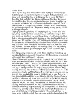 là được mô tả!’
Kế đó ông mô tả sự chữa lành của Innocentia, một người phụ nữ mộ đạo
thuộc hàng ngũ cao cấp nhất trong nhà nước, người đã được chữa lành khỏi
chứng bệnh mà các bác sĩ mô tả là chứng ung thư vú không thể chữa trị
được. Bác sĩ rất muốn biết làm thế nào mà bà được chữa lành. Khi bà cho
ông biết Chúa Jêsus đã chữa cho bà được lành, ông rất giận dữ và bảo: ‘À,
bà cho rằng bà đã khám phá ra điều trọng đại và muốn cho tôi biết chứ gì’.
Bà ta nhún vai tỏ vẻ không quan tâm và trả lời ngay: ‘Chữa lành bệnh ung
thư thì có trọng đại gì đối với Đấng Christ, là Đấng đã từng gọi một kẻ chết
đã bốn ngày sống lại?’
Ông tiếp tục kể chuyện về một bác sĩ bị bệnh gút, ông ta được chữa lành
‘ngay trong lúc chịu báp têm’ và một diễn viên hài lớn tuổi cũng đã được
chữa lành trong lúc chịu lễ báp tem, không những bị bệnh bại mà còn bệnh
thoái vị nữa. Agustine nói ông biết rất nhiều sự chữa lành bởi phép lạ mà có
lúc ông bảo: ‘Tôi phải làm gì bây giờ? Tôi bị ép quá sức bởi lời hứa sẽ hoàn
tất công việc nầy, đó là mãi đến bây giờ mà tôi không thể ghi chép tất cả các
phép lạ tôi biết... thậm chí bây giờ, do đó nhiều phép lạ đã được thực hiện,
cũng một Đức Chúa Trời, Đấng đã làm những gì chúng ta đã đọc, là Đấng
vẫn còn làm các phép lạ qua những người Ngài sẽ chọn và vào lúc Ngài
muốn’.
Suốt chặng đường xuyên qua lịch sử hội thánh, Đức Chúa Trời đã tiếp tục
trực tiếp chữa lành nhiều người. Chưa có một thời điểm nào mà sự chữa lành
lại lịm tắt đi. Ngay cả đến thời kỳ hiện nay.
Edward Gibbon, một người theo phái duy lý, một sử gia, và là một học giả
người Anh, nổi tiếng nhất vì là tác giả của cuốn Lịch sử Sự Suy tàn và Sụp
đổ của Đế quốc La Mã (1776-1788), liệt kê năm nguyên nhân của sự phát
triển nhanh chóng và đáng lưu ý của Cơ Đốc Nhân. Một trong những nguyên
nhân nầy là ‘những sức mạnh của phép lạ trong Hội thánh Ban đầu’. Ông
nói: ‘Hội Thánh Cơ Đốc, từ thời các sứ đồ và các môn đồ đầu tiên của họ đã
xưng nhận một sự kế tục không bị gián đoạn về các quyền năng của phép lạ,
ân tứ nói tiếng lạ, về các khải tượng và lời tiên tri, quyền năng đuổi quỷ,
chữa lành người bệnh và khiến người chết sống lại’. Ông Gibbon tiếp tục tỏ
cho thấy sự mâu thuẫn trái ngược trong chính thời của ông khi mà ‘một chủ
nghĩa hoài nghi ngấm ngầm, thậm chí vô tình dính chặt vào các khuynh
hướng mộ đạo, tin kính’. Bằng cách đối chiếu với hội thánh đầu tiên, ông
viết rằng trong Hội Thánh thời của ông ‘Việc thừa nhận các lẽ thật siêu
nhiên kém hơn một sự chấp thuận mang tính tích cực và lại còn thua cả một
sự bằng lòng lạnh nhạt và bình thản nữa. Từ lâu chúng ta đã quen với việc
quan sát và tôn trọng trật tự không đổi của Tự Nhiên, vì thế, lý luận của
chúng ta, hay ít nhất là sự hình dung của chúng ta, không được chuẩn bị đầy
 