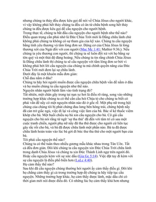 nhưng chúng ta thảy đều được kêu gọi để nói về Chúa Jêsus cho người khác,
vì vậy không phải hết thảy chúng ta đều có ân tứ chữa bệnh song hết thảy
chúng ta đều được kêu gọi để cầu nguyện cho người bệnh.
Trong thực tế, chúng ta bắt đầu cầu nguyện cho người bệnh như thế nào?
Điều quan trọng cần phải nhớ là Đức Chúa Trời mới là Đấng chữa lành chứ
không phải chúng ta không có sự tham gia của kỹ xảo. Chúng ta cầu nguyện
bằng tình yêu thương và tấm lòng đơn sơ. Động cơ của Chúa Jêsus là lòng
thương xót của Ngài đối với con người (Mac Mc 1:41; Mathiơ 9:36;). Nếu
chúng ta yêu thương con người, thì chúng ta sẽ luôn đối xử với họ bằng sự
tôn quý và một thái độ đàng hoàng. Nếu chúng ta tin rằng chính Chúa Jêsus
là Đấng chữa lành thì chúng ta sẽ cầu nguyện với tấm lòng đơn sơ bởi vì
không phải bởi lời cầu nguyện của chúng ta mà chính quyền năng của Đức
Chúa Trời mới đem lại sự chữa lành.
Dưới đây là một khuôn mẫu đơn giản:
Chỗ đau nằm ở đâu?
Chúng ta hãy hỏi người muốn được cầu nguyện chữa bệnh vấn đề nằm ở đâu
và họ muốn chúng ta cầu nguyện như thế nào.
Nguyên nhân người bệnh lâm vào tình trạng đó?
Tất nhiên, một chân gãy trong tai nạn xe hơi là điều rõ ràng, song vào những
trường hợp khác chúng ta có thể cần cầu hỏi Chúa tỏ cho chúng ta biết có
phải vấn đề nầy có một nguyên nhân nào đó ở gốc rễ. Một phụ nữ trong hội
chúng của chúng tôi bị phát chứng đau lưng bên hông trái, chứng bệnh nầy
đã cản trở giấc ngủ, việc đi lại và công việc làm của bà. Bác sĩ kê thuốc viêm
khớp cho bà. Một buổi chiều nọ bà xin cầu nguyện cho bà. Cô gái cầu
nguyện cho bà nói rằng từ ngữ ‘sự tha thứ’ đã đến với tâm trí cô sau một
cuộc tranh chiến, người phụ nữ nầy đã tha thứ được cho người cứ liên tục
gây rắc rối cho bà, và bà đã được chữa lành một phần nào. Bà ta đã được
chữa lành hoàn toàn vào lúc bà gởi đi bức thư tha thứ cho một người bạn của
bà.
Tôi phải cầu nguyện thế nào?
Chúng ta có thể tuân theo nhiều gương mẫu khác nhau trong Tân Ước. Tất
cả đều đơn giản. Đôi khi chúng ta cầu nguyện xin Đức Chúa Trời chữa lành
trong danh Chúa Jêsus và chúng ta xin Đức Thánh Linh ngự trên người đó.
Hoặc cầu nguyện kèm với sự xức dầu (Gia Gc 5:14). Việc đặt tay đi kèm với
sự cầu nguyện là điều phổ biến hơn (LuLc 4:40).
Họ cảm thấy thế nào?
Sau khi đã cầu nguyện chúng thường hỏi người ấy cảm thấy điều gì. Đôi khi
họ chẳng cảm thấy gì cả trong trường hợp đó chúng ta hãy tiếp tục cầu
nguyện. Những trường hợp khác, họ cảm thấy được lành, mặc dầu chỉ có
thời gian mới nói được điều đó. Có những lúc họ cảm thấy khá hơn nhưng
 