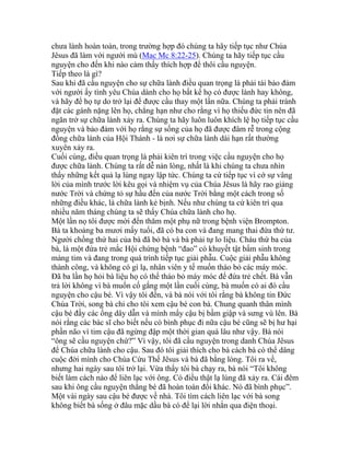 chưa lành hoàn toàn, trong trường hợp đó chúng ta hãy tiếp tục như Chúa
Jêsus đã làm với người mù (Mac Mc 8:22-25). Chúng ta hãy tiếp tục cầu
nguyện cho đến khi nào cảm thấy thích hợp để thôi cầu nguyện.
Tiếp theo là gì?
Sau khi đã cầu nguyện cho sự chữa lành điều quan trọng là phải tái bảo đảm
với người ấy tình yêu Chúa dành cho họ bất kể họ có được lành hay không,
và hãy để họ tự do trở lại để được cầu thay một lần nữa. Chúng ta phải tránh
đặt các gánh nặng lên họ, chẳng hạn như cho rằng vì họ thiếu đức tin nên đã
ngăn trở sự chữa lành xảy ra. Chúng ta hãy luôn luôn khích lệ họ tiếp tục cầu
nguyện và bảo đảm với họ rằng sự sống của họ đã được đâm rễ trong cộng
đồng chữa lành của Hội Thánh - là nơi sự chữa lành dài hạn rất thường
xuyên xảy ra.
Cuối cùng, điều quan trọng là phải kiên trì trong việc cầu nguyện cho họ
được chữa lành. Chúng ta rất dễ nản lòng, nhất là khi chúng ta chưa nhìn
thấy những kết quả lạ lùng ngay lập tức. Chúng ta cứ tiếp tục vì cớ sự vâng
lời của mình trước lời kêu gọi và nhiệm vụ của Chúa Jêsus là hãy rao giảng
nước Trời và chứng tỏ sự hầu đến của nước Trời bằng một cách trong số
những điều khác, là chữa lành kẻ bịnh. Nếu như chúng ta cứ kiên trì qua
nhiều năm tháng chúng ta sẽ thấy Chúa chữa lành cho họ.
Một lần nọ tôi được mời đến thăm một phụ nữ trong bệnh viện Brompton.
Bà ta khoảng ba mươi mấy tuổi, đã có ba con và đang mang thai đứa thứ tư.
Người chồng thứ hai của bà đã bỏ bà và bà phải tự lo liệu. Cháu thứ ba của
bà, là một đứa trẻ mắc Hội chứng bệnh “đao” có khuyết tật bẩm sinh trong
màng tim và đang trong quá trình tiếp tục giải phẫu. Cuộc giải phẫu không
thành công, và không có gì lạ, nhân viên y tế muốn tháo bỏ các máy móc.
Đã ba lần họ hỏi bà liệu họ có thể tháo bỏ máy móc để đứa trẻ chết. Bà vẫn
trả lời không vì bà muốn cố gắng một lần cuối cùng, bà muốn có ai đó cầu
nguyện cho cậu bé. Vì vậy tôi đến, và bà nói với tôi rằng bà không tin Đức
Chúa Trời, song bà chỉ cho tôi xem cậu bé con bà. Chung quanh thân mình
cậu bé đầy các ống dây dẫn và mình mẩy cậu bị bầm giập và sưng vù lên. Bà
nói rằng các bác sĩ cho biết nếu có bình phục đi nữa cậu bé cũng sẽ bị hư hại
phần não vì tim cậu đã ngừng đập một thời gian quá lâu như vậy. Bà nói
“ông sẽ cầu nguyện chứ?” Vì vậy, tôi đã cầu nguyện trong danh Chúa Jêsus
để Chúa chữa lành cho cậu. Sau đó tôi giải thích cho bà cách bà có thể dâng
cuộc đời mình cho Chúa Cứu Thế Jêsus và bà đã bằng lòng. Tôi ra về,
nhưng hai ngày sau tôi trở lại. Vừa thấy tôi bà chạy ra, bà nói “Tôi không
biết làm cách nào để liên lạc với ông. Có điều thật lạ lùng đã xảy ra. Cái đêm
sau khi ông cầu nguyện thằng bé đã hoàn toàn đổi khác. Nó đã bình phục”.
Một vài ngày sau cậu bé được về nhà. Tôi tìm cách liên lạc với bà song
không biết bà sống ở đâu mặc dầu bà có để lại lời nhắn qua điện thoại.
 