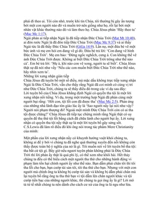 phải đi theo ai. Tôi còn nhớ, trước khi tin Chúa, tôi thường bị gây ấn tượng
bởi một con người nào đó và muốn trở nên giống như họ, rồi lại bởi một
nhân vật khác thường nào đó và làm theo họ. Chúa Jêsus phán ‘Hãy theo ta’
(Mac Mc 1:17).
Ngài phán ai tiếp nhận Ngài là đã tiếp nhận Đức Chúa Trời (Mat Mt 10:40),
ai đón rước Ngài là đã đón tiếp Đức Chúa Trời (Mac Mc 9:37) và ai thấy
Ngài tức là đã thấy Đức Chúa Trời (GiGa 14:9). Lần nọ, một đứa bé vẽ một
bức ảnh và mẹ em hỏi em đang vẽ gì đó. Đứa bé trả lời: ‘Con đang vẽ hình
Đức Chúa Trời’. Mẹ em bảo: ‘Đừng ngốc nghếch, cưng à. Con không thể vẽ
ảnh Đức Chúa Trời được. Không ai biết Đức Chúa Trời trông như thế nào
cả’. Em bé trả lời: ‘Mẹ à, khi nào con vẽ xong, người ta sẽ biết’. Chúa Jêsus
thật sự đã nói như vầy ‘Nếu các con muốn biết Đức Chúa Trời như thế nào,
hãy nhìn xem ta’.
Những lời xưng nhận gián tiếp
Chúa Jêsus đã tuyên bố một số điều, mà mặc dầu không trực tiếp xưng nhận
Ngài là Đức Chúa Trời, vẫn cho thấy rằng Ngài đã coi mình có cùng vị trí
như Đức Chúa Trời, chúng ta sẽ thấy điều đó trong các ví dụ sau đây:
Lời tuyên bố của Chúa Jêsus khẳng định Ngài có quyền tha tội là một lời
xưng nhận nổi tiếng. Ví dụ, trong một trường hợp Ngài đã phán cùng một
người bại rằng: ‘Hỡi con, tội lỗi con đã được tha’ (Mac Mc 2:5). Phản ứng
của những nhà lãnh đạo tôn giáo lúc ấy là ‘Sao người nầy lại nói như vậy?
Người nói phạm thượng đó! Ngoài một mình Đức Chúa Trời còn có ai tha
tội được chăng?’ Chúa Jêsus đã tiếp tục chứng minh rằng Ngài thật có uy
quyền để tha thứ tội lỗi bằng cách đã chữa lành cho người bại ấy. Lời xưng
nhận có quyền tha tội nầy thật sự là một lời tuyên bố gây sửng sốt.
C.S.Lewis đã làm rõ điều đó khi ông nói trong tác phẩm Mere Christianity
của mình:
Một phần của lời xưng nhận nầy có khuynh hướng vuột khỏi chúng ta,
không ai để ý bởi vì chúng ta đã nghe quá thường xuyên đến nỗi không còn
thấy được toàn bộ ý nghĩa của nó là gì. Tôi muốn nói về lời tuyên bố tha tội:
tha bất cứ tội gì. Bây giờ nếu ngươi tuyên phán không phải là Đức Chúa
Trời thì lời phán ấy thật là quá phi lý, có thể xem như khôi hài. Hết thảy
chúng ta đều có thể hiểu cách một người tha thứ cho những hành động vi
phạm làm tổn hại chính người ấy như thế nào. Bạn dẫm phải chân tôi thì tôi
tha lỗi cho bạn, bạn cướp tài sản tôi, tôi tha thứ cho bạn. Nhưng với một con
người mà chính ông ta không bị cướp tài sản và không bị dẫm phải chân mà
lại tuyên bố rằng ông ta tha thứ bạn vì tội dẫm lên chân người khác và tội
cướp tiền bạc của những người khác, thì chúng ta gọi ông ấy là gì? Lời mô
tả tử tế nhất chúng ta nên dành cho cách cư xử của ông ta là ngu như lừa.
 