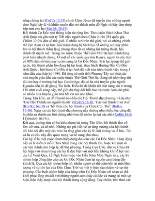 sống chúng ta (ICo1Cr 12:13) chính Chúa Jêsus đã truyền cho những người
theo Ngài hãy đi và khiến muôn dân trở thành môn đồ Ngài và hãy làm phép
báp tem cho họ (Mat Mt 28:19).
Hội thánh Cơ Đốc phổ thông hiện rất rộng lớn. Theo cuốn Bách Khoa Thư
Anh Quốc có gần một tỷ 700 triệu người theo Chúa ở trên 254 quốc gia.
Chiếm 32,9% dân số thế giới. Ở nhiều nơi trên thế giới, nơi có những chính
thể cực đoan và áp bức, hội thánh đang bị bách hại. Ở những nơi nầy phần
lớn là hội thánh thầm lặng nhưng theo tất cả những lời tường thuật, hội
thánh rất mạnh mẽ. Trong các nước thuộc Thế Giới Thứ Ba hội thánh đang
phát triển nhanh chóng. Ở một số các quốc gia như Kenya, người ta ước tính
có 80% dân số hiện nay tuyên xưng là Cơ Đốc Nhân. Trái lại, trong thế giới
tự do, hội thánh phần lớn đang bị bại hoại. theo Sách Hướng Dẫn Cơ Đốc
Anh Quốc , hội thánh Cơ Đốc ở tại Anh đã mất nửa triệu thành viên trong 5
năm đầu của thập kỷ 1980. Đã từng có một thời Phương Tây sai phái các
nhà truyền giáo đến các nước thuộc Thế Giới Thứ Ba. Song tôi nhớ rằng khi
tôi còn học ở trường đại học Cambridge, đã có ba nhà truyền giáo người
Uganda đến đó để giảng Tin lành. Điều đó đã khiến tôi thật sửng sốt vì trong
150 năm cuối cùng nầy, thế giới đã thay đổi biết bao và nước Anh cần phải
có nhiều nhà truyền giáo như bất cứ nơi nào khác.
Trong Tân Ước, sứ đồ Phaolô nói đến các Hội Thánh địa phương, ví dụ như
‘Các Hội Thánh của người Galati’ (ICo1Cr 16:10, ‘Các hội thánh ở xứ Asi’
(ICo1Cr 16:19) và ‘hết thảy các hội thánh của Chúa Cứu Thế’ (RoRm
16:16). Ngay cả các hội thánh địa phương nầy dường như nhiều lúc cũng đã
bị phân ra thành các hội chúng nhỏ hơn để nhóm lại tại các nhà (RoRm 16:5;
I Côrinhtô 16:19;).
Kết quả, dường như có ba kiểu nhóm lại trong Tân Ước: hội thánh tầm cỡ
lớn, cỡ vừa, và cỡ nhỏ. Những tác giả viết về sự tăng trưởng của hội thánh
đôi khi nói đến một cấu trúc ba tầng gồm các kỳ lễ, hội chúng và tế bào. Tất
cả ba cơ cấu nầy đều quan trọng và bổ sung cho nhau.
Các kỳ lễ là một cuộc nhóm hiệp đông đảo của các Cơ Đốc Nhân. Hoạt động
nầy có lẽ diễn ra mỗi Chúa Nhật trong các hội thánh lớn, hoặc khi một số
các hội thánh nhỏ hiệp lại để thờ phượng. Trong Cựu Ước, dân sự Chúa đã
hội hiệp với nhau trong các kỳ lễ đặc biệt với một bầu không khí lễ hội vào
dịp Lễ Vượt Qua, Lễ Ngũ Tuần hoặc vào Đầu Năm Mới. Ngày nay, các kỳ
nhóm hiệp đông đảo của các Cơ Đốc Nhân đem lại nguồn cảm hứng đầy
khích lệ. Qua các kỳ nhóm hiệp đó, nhiều người có thể nắm bắt lại một khải
tượng về sự lớn lao của Đức Chúa Trời và một ý thức sâu nhiệm về sự thờ
phượng. Các buổi nhóm hiệp của hàng trăm Cơ Đốc Nhân với nhau có thể
khôi phục lòng tin đối với những người cảm thấy cô độc và mang lại một sự
hiện diện thấy được của hội thánh trong cộng đồng. Tuy nhiên, bản thân các
 
