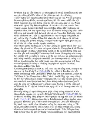 kỳ nhóm hiệp đó vẫn chưa đủ. Đó không phải là nơi để các mối quan hệ anh
em giữa những Cơ Đốc Nhân có thể phát triển một cách dễ dàng.
Theo ý nghĩa này, hội chúng là một sự nhóm hiệp cỡ vừa. Với số lượng tín
hữu vừa phải này khiến cho mọi người đều biết đến nhau và biết đến hội
thánh của mình. Các mối thông công lâu bền giữa vòng các Cơ Đốc Nhân
được thiết lập tại đây. Đây cũng là nơi các ân tứ và các chức vụ của Đức
Thánh Linh có thể được thi hành trong một bầu không khí yêu thương và
tiếp nhận nhau, nơi mọi người được tự do để làm thử những công việc, và có
thể trong quá trình tập tành ấy họ sẽ gặp sai sót. Trong hội thánh của chúng
tôi có các nhóm từ 12 đến 20 người nhóm lại vào các ngày trong tuần, tại
đây mỗi tín hữu có cơ hội để học hỏi, ví dụ như trình bày các đề tài khác
nhau, hướng dẫn giờ thờ phượng, cầu nguyện cho người bệnh, phát huy ân
tứ nói tiên tri và học tập cầu nguyện lớn tiếng.
Mức nhóm lại thứ ba được gọi là ‘tế bào’, chúng tôi gọi là ‘nhóm nhỏ’. Các
nhóm nầy gồm từ hai đến mười hai người, nhóm lại để cùng học Kinh Thánh
và cầu nguyện với nhau. Chính trong các nhóm đó các mối thông công anh
em thân gần nhất trong Hội Thánh được hình thành. Chúng được đặc trưng
bởi sự thân tình (có nghĩa là chúng ta có thể tâm tình, nói lên giữa mọi người
mà không sợ nhiều chuyện) sự thân thiết (tức là trong nhóm đó chúng ta có
thể nói lên những điều thật sự là vấn đề trong đời sống mình) và tinh thần
trách nhiệm (tức là chúng ta sẵn lòng lắng nghe và học hỏi lẫn nhau).
Gia đình của Đức Chúa Trời
Khi chúng ta tiếp nhận Chúa Cứu Thế Jêsus vào đời sống mình, chúng ta trở
nên con cái Đức Chúa Trời (GiGa 1:12). Đây chính là điều làm cho hội
thánh có tính hiệp nhất. Chúng ta có Đức Chúa Trời là Cha mình, Chúa Cứu
Thế Jêsus là Cứu Chúa mình và Đức Thánh Linh là Đấng ngự trong chúng
ta. Hết thảy chúng ta đều thuộc về một gia đình. Mặc dầu các anh em và chị
em có thể cãi nhau lặt vặt hoặc ầm ĩ, hoặc không thấy mặt nhau một thời
gian dài song họ vẫn là anh em và chị em nhau. Không gì có thể chấm dứt
mối liên hệ ấy. Vì vậy hội thánh là một, ngay cả khi nó thường có vẻ như bị
phân chia.
Điều nầy không có nghĩa chúng ta an phận với sự không hiệp nhất. Chúa
Jêsus đã cầu nguyện cho các môn đồ Ngài ‘hiệp làm một’ (GiGa 17:11). Sứ
đồ Phaolô nói rằng ‘Hãy gắng hết sức để gìn giữ sự hiệp một của Đức Thánh
Linh’ (Eph Ep 4:3). Giống như một gia đình bị phân rẽ, chúng ta phải luôn
gắng sức để tái hòa giải. Sự hóa thân làm người của Chúa cần đến một sự
bày tỏ rõ ràng, cụ thể về sự hiệp nhất không thấy được của chúng ta. Tất
nhiên, chúng ta không thể chà đạp chân lý để có được sự hiệp nhất, nhưng
như văn sĩ thời trung cổ Rupertus Meldenius đã nói: ‘Điều thiết yếu là sự
hiệp một; sự tự do thì còn tùy thuộc vào quan điểm của mỗi người; nhưng
 