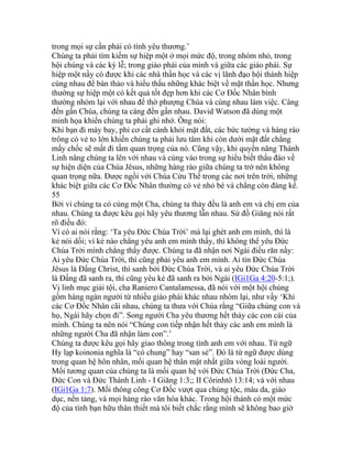 trong mọi sự cần phải có tình yêu thương.’
Chúng ta phải tìm kiếm sự hiệp một ở mọi mức độ, trong nhóm nhỏ, trong
hội chúng và các kỳ lễ; trong giáo phái của mình và giữa các giáo phái. Sự
hiệp một nầy có được khi các nhà thần học và các vị lãnh đạo hội thánh hiệp
cùng nhau để bàn thảo và hiểu thấu những khác biệt về mặt thần học. Nhưng
thường sự hiệp một có kết quả tốt đẹp hơn khi các Cơ Đốc Nhân bình
thường nhóm lại với nhau để thờ phượng Chúa và cùng nhau làm việc. Càng
đến gần Chúa, chúng ta càng đến gần nhau. David Watson đã dùng một
minh họa khiến chúng ta phải ghi nhớ. Ông nói:
Khi bạn đi máy bay, phi cơ cất cánh khỏi mặt đất, các bức tường và hàng rào
trông có vẻ to lớn khiến chúng ta phải lưu tâm khi còn dưới mặt đất chẳng
mấy chốc sẽ mất đi tầm quan trọng của nó. Cũng vậy, khi quyền năng Thánh
Linh nâng chúng ta lên với nhau và cùng vào trong sự hiểu biết thấu đáo về
sự hiện diện của Chúa Jêsus, những hàng rào giữa chúng ta trở nên không
quan trọng nữa. Được ngồi với Chúa Cứu Thế trong các nơi trên trời, những
khác biệt giữa các Cơ Đốc Nhân thường có vẻ nhỏ bé và chẳng còn đáng kể.
55
Bởi vì chúng ta có cùng một Cha, chúng ta thảy đều là anh em và chị em của
nhau. Chúng ta được kêu gọi hãy yêu thương lẫn nhau. Sứ đồ Giăng nói rất
rõ điều đó:
Ví có ai nói rằng: ‘Ta yêu Đức Chúa Trời’ mà lại ghét anh em mình, thì là
kẻ nói dối; vì kẻ nào chẳng yêu anh em mình thấy, thì không thể yêu Đức
Chúa Trời mình chẳng thấy được. Chúng ta đã nhận nơi Ngài điều răn nầy:
Ai yêu Đức Chúa Trời, thì cũng phải yêu anh em mình. Ai tin Đức Chúa
Jêsus là Đấng Christ, thì sanh bởi Đức Chúa Trời, và ai yêu Đức Chúa Trời
là Đấng đã sanh ra, thì cũng yêu kẻ đã sanh ra bởi Ngài (IGi1Ga 4:20-5:1;).
Vị linh mục giải tội, cha Raniero Cantalamessa, đã nói với một hội chúng
gồm hàng ngàn người từ nhiều giáo phái khác nhau nhóm lại, như vầy ‘Khi
các Cơ Đốc Nhân cãi nhau, chúng ta thưa với Chúa rằng “Giữa chúng con và
họ, Ngài hãy chọn đi”. Song người Cha yêu thương hết thảy các con cái của
mình. Chúng ta nên nói “Chúng con tiếp nhận hết thảy các anh em mình là
những người Cha đã nhận làm con”.’
Chúng ta được kêu gọi hãy giao thông trong tình anh em với nhau. Từ ngữ
Hy lạp koinonia nghĩa là “có chung” hay “san sẻ”. Đó là từ ngữ được dùng
trong quan hệ hôn nhân, mối quan hệ thân mật nhất giữa vòng loài người.
Mối tương quan của chúng ta là mối quan hệ với Đức Chúa Trời (Đức Cha,
Đức Con và Đức Thánh Linh - I Giăng 1:3;; II Côrinhtô 13:14; và với nhau
(IGi1Ga 1:7). Mối thông công Cơ Đốc vượt qua chủng tộc, màu da, giáo
dục, nền tảng, và mọi hàng rào văn hóa khác. Trong hội thánh có một mức
độ của tình bạn hữu thân thiết mà tôi biết chắc rằng mình sẽ không bao giờ
 