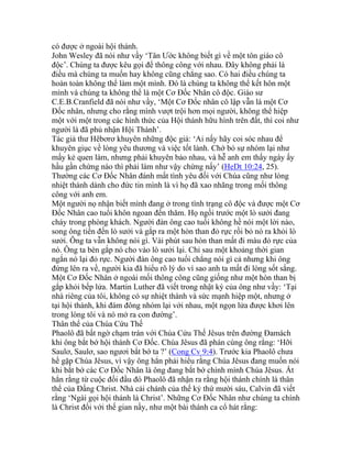 có được ở ngoài hội thánh.
John Wesley đã nói như vầy ‘Tân Ước không biết gì về một tôn giáo cô
độc’. Chúng ta được kêu gọi để thông công với nhau. Đây không phải là
điều mà chúng ta muốn hay không cũng chẳng sao. Có hai điều chúng ta
hoàn toàn không thể làm một mình. Đó là chúng ta không thể kết hôn một
mình và chúng ta không thể là một Cơ Đốc Nhân cô độc. Giáo sư
C.E.B.Cranfield đã nói như vầy, ‘Một Cơ Đốc nhân cô lập vẫn là một Cơ
Đốc nhân, nhưng cho rằng mình vượt trội hơn mọi người, không thể hiệp
một với một trong các hình thức của Hội thánh hữu hình trên đất, thì coi như
người là đã phủ nhận Hội Thánh’.
Tác giả thư Hêbơrơ khuyên những độc giả: ‘Ai nấy hãy coi sóc nhau để
khuyên giục về lòng yêu thương và việc tốt lành. Chớ bỏ sự nhóm lại như
mấy kẻ quen làm, nhưng phải khuyên bảo nhau, và hễ anh em thấy ngày ấy
hầu gần chừng nào thì phải làm như vậy chừng nấy’ (HeDt 10:24, 25).
Thường các Cơ Đốc Nhân đánh mất tình yêu đối với Chúa cũng như lòng
nhiệt thành dành cho đức tin mình là vì họ đã xao nhãng trong mối thông
công với anh em.
Một người nọ nhận biết mình đang ở trong tình trạng cô độc và được một Cơ
Đốc Nhân cao tuổi khôn ngoan đến thăm. Họ ngồi trước một lò sưởi đang
cháy trong phòng khách. Người đàn ông cao tuổi không hề nói một lời nào,
song ông tiến đến lò sưởi và gắp ra một hòn than đỏ rực rồi bỏ nó ra khỏi lò
sưởi. Ông ta vẫn không nói gì. Vài phút sau hòn than mất đi màu đỏ rực của
nó. Ông ta bèn gắp nó cho vào lò sưởi lại. Chỉ sau một khoảng thời gian
ngắn nó lại đỏ rực. Người đàn ông cao tuổi chẳng nói gì cả nhưng khi ông
đứng lên ra về, người kia đã hiểu rõ lý do vì sao anh ta mất đi lòng sốt sắng.
Một Cơ Đốc Nhân ở ngoài mối thông công cũng giống như một hòn than bị
gắp khỏi bếp lửa. Martin Luther đã viết trong nhật ký của ông như vầy: ‘Tại
nhà riêng của tôi, không có sự nhiệt thành và sức mạnh hiệp một, nhưng ở
tại hội thánh, khi đám đông nhóm lại với nhau, một ngọn lửa được khơi lên
trong lòng tôi và nó mở ra con đường’.
Thân thể của Chúa Cứu Thế
Phaolô đã bất ngờ chạm trán với Chúa Cứu Thế Jêsus trên đường Đamách
khi ông bắt bớ hội thánh Cơ Đốc. Chúa Jêsus đã phán cùng ông rằng: ‘Hỡi
Saulơ, Saulơ, sao ngươi bắt bớ ta ?’ (Cong Cv 9:4). Trước kia Phaolô chưa
hề gặp Chúa Jêsus, vì vậy ông hẳn phải hiểu rằng Chúa Jêsus đang muốn nói
khi bắt bớ các Cơ Đốc Nhân là ông đang bắt bớ chính mình Chúa Jêsus. Ắt
hẳn rằng từ cuộc đối đầu đó Phaolô đã nhận ra rằng hội thánh chính là thân
thể của Đấng Christ. Nhà cải chánh của thế kỷ thứ mười sáu, Calvin đã viết
rằng ‘Ngài gọi hội thánh là Christ’. Những Cơ Đốc Nhân như chúng ta chính
là Christ đối với thế gian nầy, như một bài thánh ca cổ hát rằng:
 