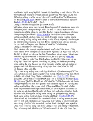 sự chết của Ngài, song Ngài đã chọn để lại cho chúng ta một bữa ăn. Bữa ăn
thường là cách chúng ta kỷ niệm các dịp quan trọng. Một ngày kia, tại nơi
thiên đàng chúng ta sẽ ăn mừng ‘tiệc cưới’ của Chúa Cứu Thế Jêsus trong
cõi đời đời (KhKh 19:9). Bánh và chén là tiên vị (nếm trước) của tiệc cưới
đó (LuLc 22:16; I Côrinhtô 11:26;0.
Chúng ta nhìn ra chung quanh gia đình Cơ Đốc
Việc uống chung trong một chén và dùng chung một ổ bánh tượng trưng cho
sự hiệp một của chúng ta trong Chúa Cứu Thế ‘Vì chỉ có một cái bánh,
chúng ta dầu nhiều, cũng chỉ một thân thể, bởi chưng chúng ta đều có phần
chung trong một cái bánh’ (ICo1Cr 10:17). Đó là lý do vì sao chúng ta
không nhận bánh và chén riêng một mình. Cùng ăn chung và uống chung
theo cách nầy không những nhắc chúng ta nhớ đến sự hiệp một của chúng ta,
mà còn làm vững mạnh sự hiệp một đó khi chúng ta nhìn vào các anh em,
chị em mình, mỗi người, đều đã được Chúa Cứu Thế chết thay.
Chúng ta nhìn lên với sự trông đợi
Bánh và nước nho tượng trưng cho thân và huyết của Chúa Jêsus . Chúa
Jêsus hứa sẽ ở với chúng ta qua Thánh Linh Ngài sau khi Ngài chịu chết, và
đặc biệt là bất cứ khi nào các Cơ Đốc Nhân nhóm lại với nhau: ‘Vì nơi nào
có hai ba người nhơn danh ta nhóm nhau lại, thì ta ở giữa họ’ (Mat Mt
18:20). Vì vậy khi nhận Tiệc Thánh, chúng ta nhìn lên Chúa Jêsus với sự
trông đợi. Theo kinh nghiệm của chúng tôi, chúng tôi đã khám phá rằng
trong những dịp như thế, đôi khi có sự biến cải, sự chữa lành và những sự
gặp gỡ thình lình đầy quyền năng với sự hiện diện của Chúa Cứu Thế.
Cô dâu của Chúa Cứu Thế
Đây là một trong những sự so sánh đẹp đẽ nhất về hội thánh trong thời Tân
Ước. Khi nói đến mối quan hệ giữa vợ và chồng, Phaolô nói: ‘Sự mầu nhiệm
ấy là lớn, tôi nói về Đấng Christ và hội thánh vậy’ (Eph Ep 5:32). Cũng
giống như Cựu Ước nói về việc Đức Chúa Trời là chồng của Ysơraên (EsIs
54:1-8) trong Tân Ước, Phaolô nói về Chúa Cứu Thế là chồng của hội thánh
và là gương mẫu của mọi mối quan hệ hôn nhân loài người. Vì vậy ông bảo
những người chồng hãy yêu vợ mình ‘Cũng như Đấng Christ đã yêu hội
thánh và phó chính mình Ngài vì hội thánh, để khiến hội nên thánh sau khi
lấy nước rửa và dùng Đạo làm cho hội được tinh sạch, đặng tỏ ra hội thánh
đầy vinh hiển, không vết, không nhăn, không chi giống như vậy, nhưng
thánh sạch, không chỗ trách được ở trước mặt Ngài’ (Eph Ep 5:25-27).
Hình ảnh về hội thánh vinh hiển và thánh khiết có lẽ không hoàn toàn phù
hợp với tình hình hội thánh ngày nay, song ở đây chúng ta có được một cái
nhìn chung về điều Chúa Jêsus định cho hội thánh của Ngài. Một ngày kia
Chúa Jêsus sẽ trở lại trong vinh hiển. Giăng có một khải tượng về hội thánh.
Ông chép trong sách Khải huyền ‘Giêrusalem mới, từ trên trời, ở nơi Đức
 