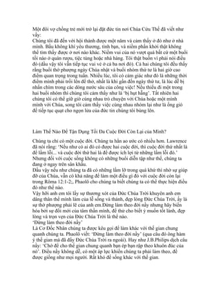 Một đôi vợ chồng trẻ mới trở lại đặt đức tin nơi Chúa Cứu Thế đã viết như
vầy:
Chúng tôi đã đến với hội thánh được một năm và cảm thấy ở đó như ở nhà
mình. Bầu không khí yêu thương, tình bạn, và niềm phấn khởi thật không
thể tìm thấy được ở nơi nào khác. Niềm vui của nó vượt quá bất cứ một buổi
tối nào ở quán rượu, tiệc tùng hoặc nhà hàng. Tôi thật buồn vì phải nói điều
đó (dầu vậy tôi vẫn tiếp tục vui vẻ ở cả ba nơi đó). Cả hai chúng tôi đều thấy
rằng buổi thờ phượng ngày Chúa nhật và buổi nhóm thứ tư là hai giờ cao
điểm quan trọng trong tuần. Nhiều lúc, tôi có cảm giác như đó là những thời
điểm mình phải trồi lên để thở, nhất là khi gần đến ngày thứ tư, là lúc dễ bị
nhấn chìm trong các dòng nước sâu của công việc! Nếu thiếu đi một trong
hai buổi nhóm thì chúng tôi cảm thấy như là ‘bị hụt hẫng’. Tất nhiên hai
chúng tôi có thể giữ giờ cùng nhau trò chuyện với Chúa hoặc một mình
mình với Chúa, song tôi cảm thấy việc cùng nhau nhóm lại như là ống gió
để tiếp tục quạt cho ngọn lửa của đức tin chúng tôi bùng lên.
Làm Thế Nào Để Tận Dụng Tối Đa Cuộc Đời Còn Lại của Mình?
Chúng ta chỉ có một cuộc đời. Chúng ta hẳn ao ước có nhiều hơn. Lawrence
đã nói rằng: ‘Nếu như có ai đó có được hai cuộc đời, thì cuộc đời thứ nhất là
để lầm lỗi... và cuộc đời thứ hai là để được ích lợi từ những lầm lỗi đó.’
Nhưng đối với cuộc sống không có những buổi diễn tập như thế, chúng ta
đang ở ngay trên sân khấu.
Dầu vậy nếu như chúng ta đã có những lầm lỡ trong quá khứ thì nhờ sự giúp
đỡ của Chúa, vẫn có khả năng để làm một điều gì đó với cuộc đời còn lại
trong Rôma 12:1-2;, Phaolô cho chúng ta biết chúng ta có thể thực hiện điều
đó như thế nào.
Vậy hỡi anh em tôi lấy sự thương xót của Đức Chúa Trời khuyên anh em
dâng thân thể mình làm của lễ sống và thánh, đẹp lòng Đức Chúa Trời, ấy là
sự thờ phượng phải lẽ của anh em.Đừng làm theo đời nầy nhưng hãy biến
hóa bởi sự đổi mới của tâm thần mình, để thử cho biết ý muốn tốt lành, đẹp
lòng và trọn vẹn của Đức Chúa Trời là thể nào.
‘Đừng làm theo đời nầy’
Là Cơ Đốc Nhân chúng ta được kêu gọi để làm khác với thế gian chung
quanh chúng ta. Phaolô viết: ‘Đừng làm theo đời nầy’ (qua câu đó ông hàm
ý thế gian mà đã đẩy Đức Chúa Trời ra ngoài). Hay như J.B.Philips dịch câu
nầy: ‘Chớ để cho thế gian chung quanh bạn ép bạn rập theo khuôn đúc của
nó’. Điều nầy không dễ, có một áp lực khiến chúng ta phải làm theo, để
được giống như mọi người. Rất khó để sống khác với thế gian.
 