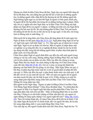 Nhưng nó chính là điều Chúa Jêsus đã làm. Ngài cho con người biết rằng tội
lỗi họ đã được tha, mà chẳng bao giờ đợi để hỏi ý kiến tất cả những người
kia, là những người chắc chắn đã bị tổn thương do tội lỗi những người đó.
Ngài không ngần ngại cư xử như thể Ngài là người có liên quan chính yếu,
là người đã bị tổn hại phần lớn trong tất cả những trường hợp vi phạm. Điều
nầy chỉ có ý nghĩa nếu như Ngài thực sự là Đức Chúa Trời, Đấng mà luật
pháp của Ngài đã bị con người vi phạm, và Đấng mà tình yêu của Ngài đã bị
thương tổn bởi mọi tội lỗi. Kẻ nào không phải là Đức Chúa Trời mà tuyên
bố những lời đó thì tôi chỉ có thể cho kẻ ấy là ngu ngốc và lừa dối, mà trong
lịch sử không một ai sánh bằng. 12
Một tuyên bố lạ lùng khác mà Chúa Jêsus đã từng phán đó là một ngày kia
Ngài sẽ đoán xét thế gian (Mat Mt 25:31-32). Ngài phán rằng Ngài sẽ trở lại
và ‘ngồi trên ngôi vinh hiển Ngài’ (c. 31). Mọi quốc gia sẽ nhóm lại ở trước
mặt Ngài. Ngài sẽ rải sự đoán xét trên họ. Một số người sẽ nhận được một
cơ nghiệp và sự sống đời đời, là cơ nghiệp đã được chuẩn bị cho họ từ khi
tạo dựng trời đất, trong khi đó những người khác sẽ phải chịu hình phạt bị
phân cách với Chúa đời đời.
Chúa Jêsus phán Ngài sẽ quyết định điều xảy đến cho mỗi một người trong
chúng ta vào lúc cuối cùng. Không những Ngài là Đấng Phán Xét, mà Ngài
còn là tiêu chuẩn của sự phán xét nữa. Điều xảy đến cho chúng ta trong
Ngày Phán Xét tùy thuộc vào cách chúng ta đáp ứng với Chúa Jêsus trong
cuộc đời nầy (Mat Mt 25:40, 45). Giả sử vị mục sư trong hội thánh địa
phương của bạn bước lên tòa giảng và nói rằng: ‘Đến Ngày Phán xét quý vị
hết thảy sẽ phải ứng hầu trước mặt tôi và tôi sẽ quyết định số phận đời đời
của quý vị. Điều xảy đến cho quý vị phụ thuộc hoàn toàn vào cách quý vị đã
đối đãi với tôi và các môn đồ của tôi.’ Đối với một con người chỉ là người
mà dám tuyên bố như vậy thì thật là quá vô lý. Ở đây chúng ta có một lời
xưng nhận gián tiếp khác mang chân tính của Đức Chúa Trời Toàn Năng.
Những lời xưng nhận trực tiếp
Khi người ta hỏi Ngài rằng: ‘Ngươi có phải là Đấng Christ Con Đức Chúa
Trời Đáng Ngợi Khen không?’ Chúa Jêsus đã phán rằng: ‘Ta chính phải đó,
các ngươi sẽ thấy Con Người ngồi bên hữu quyền phép Đức Chúa Trời và
ngự giữa đám mây trên trời mà đến’. Thầy cả thượng phẩm bèn xé áo mình
mà rằng ‘Chúng ta có cần kiếm chứng cớ khác nữa làm chi, các ngươi có
nghe những lời lộng ngôn chăng? Các ngươi nghĩ thế nào?’ (Mac Mc 14:61-
64). Theo lời tường thuật nầy, rõ ràng Chúa Jêsus đã bị kết án tử hình vì lời
xác nhận Ngài đã tuyên bố về chính mình, đối với người Do thái, đó là một
lời xưng nhận đáng chết vì xem mình bằng Đức Chúa Trời.
Vào một dịp nọ, khi người Giuđa định ném đá Chúa Jêsus, Ngài hỏi họ ‘Vì
 
