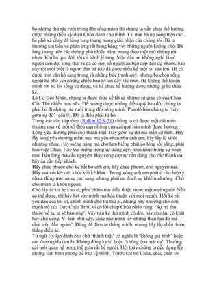 bỏ những thứ rác rưới trong đời sống mình thì chúng ta vẫn chưa thể hưởng
được những điều kỳ diệu Chúa dành cho mình. Có một bà nọ sống trên các
hè phố và cũng đã từng lang thang trong giáo phận của chúng tôi. Bà ta
thường xin tiền và phản ứng rất hung hăng với những người không cho. Bà
lang thang trên các đường phố nhiều năm, mang theo một mớ những túi
nhựa. Khi bà qua đời, tôi cử hành lễ tang. Mặc dầu tôi không nghĩ là có
người đến dự, song thật ra đã có một số người ăn bận đẹp đến dự nhóm. Sau
nầy tôi mới biết là người đàn bà nầy đã được thừa kế một tài sản lớn. Bà có
được một căn hộ sang trọng và những bức tranh quý, nhưng bà chọn sống
ngoài hè phố với những chiếc bao nylon đầy rác rưởi. Bà không thể khiến
mình rời bỏ lối sống cũ được, và bà chưa hề hưởng được những gì bà thừa
kế.
Là Cơ Đốc Nhân, chúng ta được thừa kế tất cả những sự giàu có của Chúa
Cứu Thế nhiều hơn nữa. Để hưởng được những điều quý báu đó, chúng ta
phải bỏ đi những rác rưởi trong đời sống mình. Phaolô bảo chúng ta ‘hãy
gớm sự dữ’ (câu 9). Đó là điều phải từ bỏ.
Trong các câu tiếp theo (RoRm 12:9-21) chúng ta có được một cái nhìn
thoáng qua về một số điều của những của cải quý báu mình được hưởng:
Lòng yêu thương phải cho thành thật. Hãy gớm sự dữ mà mến sự lành. Hãy
lấy lòng yêu thương mềm mại mà yêu nhau như anh em; hãy lấy lẽ kính
nhường nhau. Hãy siêng năng mà chớ làm biếng phải có lòng sốt sắng; phải
hầu việc Chúa. Hãy vui mừng trong sự trông cậy, nhịn nhục trong sự hoạn
nạn. Bền lòng mà cầu nguyện. Hãy cung cấp sự cần dùng cho các thánh đồ,
hãy ân cần tiếp khách.
Hãy chúc phước cho kẻ bắt bớ anh em, hãy chúc phước, chớ nguyền rủa.
Hãy vui với kẻ vui, khóc với kẻ khóc. Trong vòng anh em phải ở cho hiệp ý
nhau, đừng ước ao sự cao sang, nhưng phải ưa thích sự khiêm nhường. Chớ
cho mình là khôn ngoan.
Chớ lấy ác trả ác cho ai, phải chăm tìm điều thiện trước mặt mọi người. Nếu
có thể được, thì hãy hết sức mình mà hòa thuận với mọi người. Hỡi kẻ rất
yêu dấu của tôi ơi, chính mình chớ trả thù ai, nhưng hãy nhường cho cơn
thạnh nộ của Đức Chúa Trời, vì có lời chép Chúa phán rằng: ‘Sự trả thù
thuộc về ta, ta sẽ báo ứng’. Vậy nếu kẻ thù mình có đói, hãy cho ăn, có khát
hãy cho uống. Vì làm như vậy, khác nào mình lấy những than lửa đó mà
chất trên đầu người’. Đừng để điều ác thắng mình; nhưng hãy lấy điều thiện
thắng điều ác.
Từ ngữ Hy lạp dành cho chữ ‘thành thật’ có nghĩa là ‘không giả hình’ hoặc
nói theo nghĩa đen là ‘không đóng kịch’ hoặc ‘không đeo mặt nạ’. Thường
cái mối quan hệ trong thế gian rất bề ngoài. Hết thảy chúng ta đều dựng lên
những tấm bình phong để bảo vệ mình. Trước khi tin Chúa, chắc chắn tôi
 