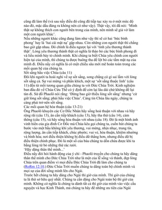 cũng đã làm thế (và sau nầy điều đó cũng đã tiếp tục xảy ra ở một mức độ
nào đó, mặc dầu đáng ra không nên có như vậy). Thật vậy, tôi đã nói: ‘Mình
thật sự không thích con người bên trong của mình, nên mình sẽ giả vờ làm
một con người khác’.
Nếu những người khác cũng đang làm như vậy thì sẽ có hai ‘bức bình
phong’ hay là ‘hai cái mặt nạ’ gặp nhau. Còn những con người thật thì chẳng
bao giờ gặp nhau. Đó chính là điều ngược lại với ‘tình yêu thương thành
thật’. Lòng yêu thương thành thật có nghĩa là tháo bỏ các bức bình phong đi
và liều mình bày tỏ chính mình. Khi chúng ta biết Chúa yêu chính con người
hiện tại của mình, thì chúng ta được buông tha để lột bỏ các tấm mặt nạ của
mình đi. Điều nầy có nghĩa là có một chiều sâu mới mẽ hoàn toàn trong các
mối quan hệ của chúng ta.
Sốt sắng hầu việc Chúa (câu 11)
Đôi khi người ta hoài nghi về sự sốt sắng, song chẳng có gì sai lầm với lòng
sốt sắng cả. Sự vui mừng và phấn khích, một sự ‘sốt sắng thuộc linh’ (câu
11) đến từ mối tương quan giữa chúng ta với Đức Chúa Trời. Kinh nghiệm
ban đầu đó về Chúa Cứu Thế có ý định để còn lại lâu dài chứ không để lụi
tàn đi. Sứ đồ Phaolô nói rằng: ‘Đừng bao giờ thiếu lòng sốt sắng’ nhưng ‘cứ
giữ lòng sốt sắng; phải hầu việc Chúa’. Càng tin Chúa lâu ngày, chúng ta
càng phải trở nên sốt sắng.
Các mối quan hệ hòa thuận (câu 13-21)
Ông Phaolô khuyên các Cơ Đốc Nhân hãy sống hoà thuận với nhau và hãy
rộng rãi (câu 13), ân cần tiếp khách (câu 13), hãy tha thứ (câu 14), cảm
thông (câu 15), và hãy sống hòa thuận với nhau (câu 18). Đó là một hình ảnh
vinh hiển của gia đình Cơ Đốc mà Chúa kêu gọi chúng ta, cuốn hút chúng ta
bước vào một bầu không khí yêu thương, vui mừng, nhịn nhục, trung tín,
rộng lượng, ân cần tiếp khách, chúc phước; vui vẻ, hòa thuận, khiêm nhường
và bình hòa; nơi điều thiện không bị điều dữ thắng hơn, nhưng điều dữ bị
điều thiện chinh phục. Đó là một số của báu chúng ta dồn chứa được khi ta
bằng lòng từ bỏ những thứ rác rưởi.
‘Hãy dâng thân thể mình...’
Điều nầy đòi hỏi hành động của ý chí - Phaolô truyền cho chúng ta hãy dâng
thân thể mình cho Đức Chúa Trời như là một của lễ sống và thánh, đẹp lòng
Chúa trên quan điểm vì mọi điều Đức Chúa Trời đã làm cho chúng ta
(RoRm 12:10.) Đức Chúa Trời muốn chúng ta dâng toàn bộ chính mình và
mọi sự của đời sống mình lên cho Ngài.
Trước hết chúng ta hãy dâng cho Ngài thì giờ của mình. Thì giờ của chúng
ta là thứ sở hữu quý nhất. Chúng ta cần dâng cho Ngài toàn bộ thì giờ của
mình. Không có nghĩa là chúng ta dành tất cả thì giờ của mình vào việc cầu
nguyện và học Kinh Thánh, mà chúng ta hãy để những ưu tiên của Ngài
 