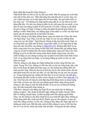 được thiết lập trong đời sống chúng ta.
Thật dễ để hiểu sai thứ tự các ưu tiên của mình. Một lời quảng cáo xuất hiện
trên một tờ báo như sau: ‘Một nhà nông tìm một phụ nữ có xe kéo máy cày
với ý định làm bạn và có khả năng tiến tới hôn nhân. Xin gởi hình chiếc xe
kéo mày cày’. Tôi không cho rằng người nông dân ấy có các thứ tự ưu tiên
đúng đắn lắm. Ưu tiên của chúng ta phải là các mối quan hệ của mình, và ưu
tiên số một của chúng ta phải là mối quan hệ với Chúa. Chúng ta cần dành
thì giờ ở riêng với Ngài. Chúng ta cũng cần dành thì giờ để giao thông với
những Cơ Đốc Nhân khác vào những ngày Chúa nhật và có thể vào một buổi
nhóm nào đó trong tuần để có thể khích lệ nhau.
Thứ hai, chúng ta cần dâng những tham vọng của mình cho Chúa, hãy thưa
với Ngài rằng: ‘Lạy Chúa, con tin cậy Ngài và con xin trao những tham
vọng của con cho Ngài’. Ngài khuyên chúng ta hãy tìm kiếm nước Ngài và
sự công bình của Ngài như là tham vọng trước nhất, và rồi Ngài hứa sẽ đáp
ứng mọi nhu cầu khác của chúng ta (Mat Mt 6:33). Không nhất thiết là các
tham vọng trước kia của chúng ta đều biến mất; nhưng bây giờ những tham
vọng ấy có thể trở thành thứ yếu trước những khát vọng của Chúa Cứu Thế.
Không có gì là sai lầm khi mong muốn được thành công trong việc làm,
miễn là động cơ của chúng ta trong mọi sự phải là tìm kiếm nước Đức Chúa
Trời và sự công bình của Ngài, và sử dụng những gì mình có cho sự vinh
hiển của Ngài.
Thứ ba, chúng ta cần dâng cho Ngài những thứ sở hữu cùng tiền bạc của
mình. Trong Tân Ước, không có chỗ nào cấm có tài sản riêng hoặc cấm việc
làm ra tiền hoặc để dành tiền hoặc ngay cả việc hưởng thụ những điều tốt
lành của đời sống. Điều bị cấm là sự tích lũy ích kỷ cho chính mình, nỗi ám
ảnh bệnh hoạn bởi các thứ vật chất, và việc đặt lòng tin cậy nơi của cải giàu
có. Trong trường hợp đó, những lời hứa hẹn về sự an toàn do vật chất đem
lại thường dẫn đến sự bất an luôn và kéo chúng ta ra khỏi Chúa (Mat Mt 7:9-
24). Việc ban cho rời rộng là cách đáp ứng thích đáng trước sự rộng lượng
của Chúa và trước các nhu cầu của những người khác sống chung quanh
chúng ta. Đó cũng là cách tốt nhất để phá vỡ sự cai trị của khuynh hướng
duy vật chất trong đời sống chúng ta.
Tiếp theo, chúng ta cần dâng cho Ngài lỗ tai của mình (tức là những gì
chúng ta nghe) - hãy chuẩn bị để thôi nghe những lời nhiều chuyện, thêm
thắt và những chuyện khác, là điều hạ thấp mình lẫn những người khác.
Thay vào đó chúng ta cần điều chỉnh lỗ tai của mình để nghe được những gì
Chúa đang phán dạy mình qua Kinh Thánh, qua sự cầu nguyện và qua các
sách báo, băng cassette và vân vân. Chúng ta hãy dâng cho Ngài cặp mắt và
những gì mình xem. Một lần nữa, một số điều chúng ta xem có thể làm hại
cho ta vì sự ích kỷ, tham lam hoặc một tội khác. Trong khi đó nhìn những
 