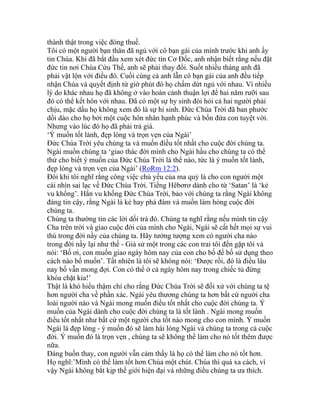 thành thật trong việc đóng thuế.
Tôi có một người bạn thân đã ngủ với cô bạn gái của mình trước khi anh ấy
tin Chúa. Khi đã bắt đầu xem xét đức tin Cơ Đốc, anh nhận biết rằng nếu đặt
đức tin nơi Chúa Cứu Thế, anh sẽ phải thay đổi. Suốt nhiều tháng anh đã
phải vật lộn với điều đó. Cuối cùng cả anh lẫn cô bạn gái của anh đều tiếp
nhận Chúa và quyết định từ giờ phút đó họ chấm dứt ngủ với nhau. Vì nhiều
lý do khác nhau họ đã không ở vào hoàn cảnh thuận lợi để hai năm rưỡi sau
đó có thể kết hôn với nhau. Đã có một sự hy sinh đòi hỏi cả hai người phải
chịu, mặc dầu họ không xem đó là sự hi sinh. Đức Chúa Trời đã ban phước
dồi dào cho họ bởi một cuộc hôn nhân hạnh phúc và bốn đứa con tuyệt vời.
Nhưng vào lúc đó họ đã phải trả giá.
‘Ý muốn tốt lành, đẹp lòng và trọn vẹn của Ngài’
Đức Chúa Trời yêu chúng ta và muốn điều tốt nhất cho cuộc đời chúng ta.
Ngài muốn chúng ta ‘giao thác đời mình cho Ngài hầu cho chúng ta có thể
thử cho biết ý muốn của Đức Chúa Trời là thể nào, tức là ý muốn tốt lành,
đẹp lòng và trọn vẹn của Ngài’ (RoRm 12:2).
Đôi khi tôi nghĩ rằng công việc chủ yếu của ma quỷ là cho con người một
cái nhìn sai lạc về Đức Chúa Trời. Tiếng Hêbơrơ dành cho từ ‘Satan’ là ‘kẻ
vu khống’. Hắn vu khống Đức Chúa Trời, bảo với chúng ta rằng Ngài không
đáng tin cậy, rằng Ngài là kẻ hay phá đám và muốn làm hỏng cuộc đời
chúng ta.
Chúng ta thường tin các lời dối trá đó. Chúng ta nghĩ rằng nếu mình tin cậy
Cha trên trời và giao cuộc đời của mình cho Ngài, Ngài sẽ cất hết mọi sự vui
thú trong đời nầy của chúng ta. Hãy tưởng tượng xem có người cha nào
trong đời nầy lại như thế - Giả sử một trong các con trai tôi đến gặp tôi và
nói: ‘Bố ơi, con muốn giao ngày hôm nay của con cho bố để bố sử dụng theo
cách nào bố muốn’. Tất nhiên là tôi sẽ không nói: ‘Được rồi, đó là điều lâu
nay bố vẫn mong đợi. Con có thể ở cả ngày hôm nay trong chiếc tủ đứng
khóa chặt kia!’
Thật là khó hiểu thậm chí cho rằng Đức Chúa Trời sẽ đối xử với chúng ta tệ
hơn người cha về phần xác. Ngài yêu thương chúng ta hơn bất cứ người cha
loài người nào và Ngài mong muốn điều tốt nhất cho cuộc đời chúng ta. Ý
muốn của Ngài dành cho cuộc đời chúng ta là tốt lành . Ngài mong muốn
điều tốt nhất như bất cứ một người cha tốt nào mong cho con mình. Ý muốn
Ngài là đẹp lòng - ý muốn đó sẽ làm hài lòng Ngài và chúng ta trong cả cuộc
đời. Ý muốn đó là trọn vẹn , chúng ta sẽ không thể làm cho nó tốt thêm được
nữa.
Đáng buồn thay, con người vẫn cảm thấy là họ có thể làm cho nó tốt hơn.
Họ nghĩ:’Mình có thể làm tốt hơn Chúa một chút. Chúa thì quá xa cách, vì
vậy Ngài không bắt kịp thế giới hiện đại và những điều chúng ta ưa thích.
 