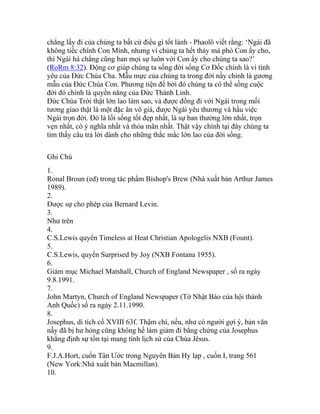 chẳng lấy đi của chúng ta bất cứ điều gì tốt lành - Phaolô viết rằng: ‘Ngài đã
không tiếc chính Con Mình, nhưng vì chúng ta hết thảy mà phó Con ấy cho,
thì Ngài há chẳng cũng ban mọi sự luôn với Con ấy cho chúng ta sao?’
(RoRm 8:32). Động cơ giúp chúng ta sống đời sống Cơ Đốc chính là vì tình
yêu của Đức Chúa Cha. Mẫu mực của chúng ta trong đời nầy chính là gương
mẫu của Đức Chúa Con. Phương tiện để bởi đó chúng ta có thể sống cuộc
đời đó chính là quyền năng của Đức Thánh Linh.
Đức Chúa Trời thật lớn lao làm sao, và được đồng đi với Ngài trong mối
tương giao thật là một đặc ân vô giá, được Ngài yêu thương và hầu việc
Ngài trọn đời. Đó là lối sống tốt đẹp nhất, là sự ban thưởng lớn nhất, trọn
vẹn nhất, có ý nghĩa nhất và thỏa mãn nhất. Thật vậy chính tại đây chúng ta
tìm thấy câu trả lời dành cho những thắc mắc lớn lao của đời sống.
Ghi Chú
1.
Ronal Broun (ed) trong tác phẩm Bishop's Brew (Nhà xuất bản Arthur James
1989).
2.
Được sự cho phép của Bernard Levin.
3.
Như trên
4.
C.S.Lewis quyển Timeless at Heat Christian Apologelis NXB (Fount).
5.
C.S.Lewis, quyển Surprised by Joy (NXB Fontana 1955).
6.
Giám mục Michael Matshall, Church of England Newspaper , số ra ngày
9.8.1991.
7.
John Martyn, Church of England Newspaper (Tờ Nhật Báo của hội thánh
Anh Quốc) số ra ngày 2.11.1990.
8.
Josephus, di tích cổ XVIII 63f. Thậm chí, nếu, như có người gợi ý, bản văn
nầy đã bị hư hỏng cũng không hề làm giảm đi bằng chứng của Josephus
khẳng định sự tồn tại mang tính lịch sử của Chúa Jêsus.
9.
F.J.A.Hort, cuốn Tân Ước trong Nguyên Bản Hy lạp , cuốn I, trang 561
(New York:Nhà xuất bản Macmillan).
10.
 