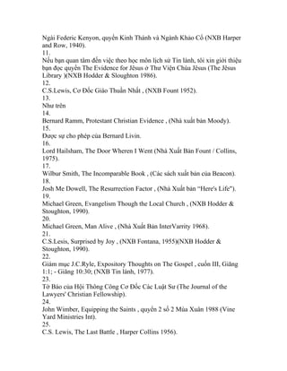 Ngài Federic Kenyon, quyển Kinh Thánh và Ngành Khảo Cổ (NXB Harper
and Row, 1940).
11.
Nếu bạn quan tâm đến việc theo học môn lịch sử Tin lành, tôi xin giới thiệu
bạn đọc quyển The Evidence for Jêsus ở Thư Viện Chúa Jêsus (The Jêsus
Library )(NXB Hodder & Sloughton 1986).
12.
C.S.Lewis, Cơ Đốc Giáo Thuần Nhất , (NXB Fount 1952).
13.
Như trên
14.
Bernard Ramm, Protestant Christian Evidence , (Nhà xuất bản Moody).
15.
Được sự cho phép của Bernard Livin.
16.
Lord Hailsham, The Door Wheren I Went (Nhà Xuất Bản Fount / Collins,
1975).
17.
Wilbur Smith, The Incomparable Book , (Các sách xuất bản của Beacon).
18.
Josh Me Dowell, The Resurrection Factor , (Nhà Xuất bản “Here's Life").
19.
Michael Green, Evangelism Though the Local Church , (NXB Hodder &
Stoughton, 1990).
20.
Michael Green, Man Alive , (Nhà Xuất Bản InterVarrity 1968).
21.
C.S.Lesis, Surprised by Joy , (NXB Fontana, 1955)(NXB Hodder &
Stoughton, 1990).
22.
Giám mục J.C.Ryle, Expository Thoughts on The Gospel , cuốn III, Giăng
1:1; - Giăng 10:30; (NXB Tin lành, 1977).
23.
Tờ Báo của Hội Thông Công Cơ Đốc Các Luật Sư (The Journal of the
Lawyers' Christian Fellowship).
24.
John Wimber, Equipping the Saints , quyển 2 số 2 Mùa Xuân 1988 (Vine
Yard Ministries Int).
25.
C.S. Lewis, The Last Battle , Harper Collins 1956).
 