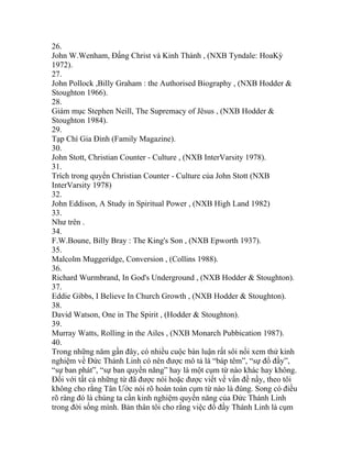 26.
John W.Wenham, Đấng Christ và Kinh Thánh , (NXB Tyndale: HoaKỳ
1972).
27.
John Pollock ,Billy Graham : the Authorised Biography , (NXB Hodder &
Stoughton 1966).
28.
Giám mục Stephen Neill, The Supremacy of Jêsus , (NXB Hodder &
Stoughton 1984).
29.
Tạp Chí Gia Đình (Family Magazine).
30.
John Stott, Christian Counter - Culture , (NXB InterVarsity 1978).
31.
Trích trong quyển Christian Counter - Culture của John Stott (NXB
InterVarsity 1978)
32.
John Eddison, A Study in Spiritual Power , (NXB High Land 1982)
33.
Như trên .
34.
F.W.Boune, Billy Bray : The King's Son , (NXB Epworth 1937).
35.
Malcolm Muggeridge, Conversion , (Collins 1988).
36.
Richard Wurmbrand, In God's Underground , (NXB Hodder & Stoughton).
37.
Eddie Gibbs, I Believe In Church Growth , (NXB Hodder & Stoughton).
38.
David Watson, One in The Spirit , (Hodder & Stoughton).
39.
Murray Watts, Rolling in the Ailes , (NXB Monarch Pubbication 1987).
40.
Trong những năm gần đây, có nhiều cuộc bàn luận rất sôi nổi xem thử kinh
nghiệm về Đức Thánh Linh có nên được mô tả là “báp têm”, “sự đổ đầy”,
“sự ban phát”, “sự ban quyền năng” hay là một cụm từ nào khác hay không.
Đối với tất cả những từ đã được nói hoặc được viết về vấn đề nầy, theo tôi
không cho rằng Tân Ước nói rõ hoàn toàn cụm từ nào là đúng. Song có điều
rõ ràng đó là chúng ta cần kinh nghiệm quyền năng của Đức Thánh Linh
trong đời sống mình. Bản thân tôi cho rằng việc đổ đầy Thánh Linh là cụm
 