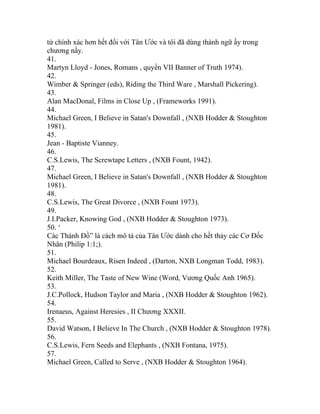 từ chính xác hơn hết đối với Tân Ước và tôi đã dùng thành ngữ ấy trong
chương nầy.
41.
Martyn Lloyd - Jones, Romans , quyển VII Banner of Truth 1974).
42.
Wimber & Springer (eds), Riding the Third Ware , Marshall Pickering).
43.
Alan MacDonal, Films in Close Up , (Frameworks 1991).
44.
Michael Green, I Believe in Satan's Downfall , (NXB Hodder & Stoughton
1981).
45.
Jean - Baptiste Vianney.
46.
C.S.Lewis, The Screwtape Letters , (NXB Fount, 1942).
47.
Michael Green, I Believe in Satan's Downfall , (NXB Hodder & Stoughton
1981).
48.
C.S.Lewis, The Great Divorce , (NXB Fount 1973).
49.
J.I.Packer, Knowing God , (NXB Hodder & Stoughton 1973).
50. ‘
Các Thánh Đồ” là cách mô tả của Tân Ước dành cho hết thảy các Cơ Đốc
Nhân (Philíp 1:1;).
51.
Michael Bourdeaux, Risen Indeed , (Darton, NXB Longman Todd, 1983).
52.
Keith Miller, The Taste of New Wine (Word, Vương Quốc Anh 1965).
53.
J.C.Pollock, Hudson Taylor and Maria , (NXB Hodder & Stoughton 1962).
54.
Irenaeus, Against Heresies , II Chương XXXII.
55.
David Watson, I Believe In The Church , (NXB Hodder & Stoughton 1978).
56.
C.S.Lewis, Fern Seeds and Elephants , (NXB Fontana, 1975).
57.
Michael Green, Called to Serve , (NXB Hodder & Stoughton 1964).
 