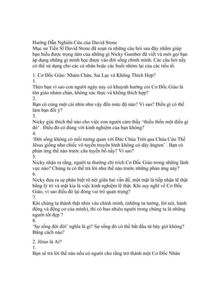 Hướng Dẫn Nghiên Cứu của David Stone
Mục sư Tiến Sĩ David Stone đã soạn ra những câu hỏi sau đây nhằm giúp
bạn hiểu được trọng tâm của những gì Nicky Gumber đã viết và mời gọi bạn
áp dụng những gì mình học được vào đời sống chính mình. Các câu hỏi nầy
có thể sử dụng cho các cá nhân hoặc các buổi nhóm lại của các tiểu tổ.
1. Cơ Đốc Giáo: Nhàm Chán, Sai Lạc và Không Thích Hợp?
1.
Theo bạn vì sao con người ngày nay có khuynh hướng coi Cơ Đốc Giáo là
tôn giáo nhàm chán, không xác thực và không thích hợp?
2.
Bạn có cùng một cái nhìn như vậy đến mức độ nào? Vì sao? Điều gì có thể
làm bạn đổi ý?
3.
Nicky giải thích thế nào cho việc con người cảm thấy ‘thiếu thốn một điều gì
đó’ . Điều đó có đúng với kinh nghiệm của bạn không?
4.
‘Đời sống không có mối tương quan với Đức Chúa Trời qua Chúa Cứu Thế
Jêsus giống như chiếc vô tuyến truyền hình không có dây ăngten’ . Bạn có
phản ứng thế nào trước câu tuyến bố nầy? Vì sao?
5.
Nicky nhận ra rằng, người ta thường chỉ trích Cơ Đốc Giáo trong những lãnh
vực nào? Chúng ta có thể trả lời như thế nào trước những phản ứng này?
6.
Nicky đưa ra sự phân biệt rõ nét giữa hai vấn đề, một mặt là tiếp nhận lẽ thật
bằng lý trí và mặt kia là việc kinh nghiệm lẽ thật. Khi suy nghĩ về Cơ Đốc
Giáo, vì sao điều đó lại đóng vai trò quan trọng?
7.
Khi chúng ta thành thật nhìn vào chính mình, (những tư tưởng, lời nói, hành
động và động cơ của mình), thì có bao nhiêu người trong chúng ta là những
người tốt đẹp ?
8.
‘Sự sống đời đời’ nghĩa là gì? Sự sống đó có thể bắt đầu từ bây giờ không?
Bằng cách nào?
2. Jêsus là Ai?
1.
Bạn sẽ trả lời thế nào nếu có người cho rằng trở thành một Cơ Đốc Nhân
 