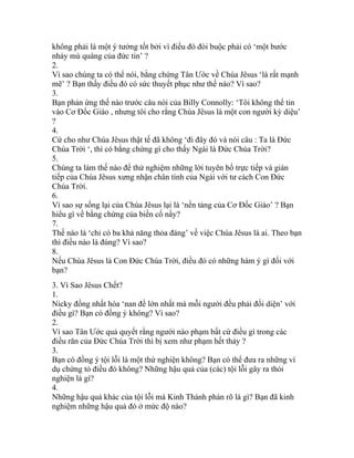 không phải là một ý tưởng tốt bởi vì điều đó đòi buộc phải có ‘một bước
nhảy mù quáng của đức tin’ ?
2.
Vì sao chúng ta có thể nói, bằng chứng Tân Ước về Chúa Jêsus ‘là rất mạnh
mẽ’ ? Bạn thấy điều đó có sức thuyết phục như thế nào? Vì sao?
3.
Bạn phản ứng thế nào trước câu nói của Billy Connolly: ‘Tôi không thể tin
vào Cơ Đốc Giáo , nhưng tôi cho rằng Chúa Jêsus là một con người kỳ diệu’
?
4.
Cứ cho như Chúa Jêsus thật tế đã không ‘đi đây đó và nói câu : Ta là Đức
Chúa Trời ‘, thì có bằng chứng gì cho thấy Ngài là Đức Chúa Trời?
5.
Chúng ta làm thế nào để thử nghiệm những lời tuyên bố trực tiếp và gián
tiếp của Chúa Jêsus xưng nhận chân tính của Ngài với tư cách Con Đức
Chúa Trời.
6.
Vì sao sự sống lại của Chúa Jêsus lại là ‘nền tảng của Cơ Đốc Giáo’ ? Bạn
hiểu gì về bằng chứng của biến cố nầy?
7.
Thế nào là ‘chỉ có ba khả năng thỏa đáng’ về việc Chúa Jêsus là ai. Theo bạn
thì điều nào là đúng? Vì sao?
8.
Nếu Chúa Jêsus là Con Đức Chúa Trời, điều đó có những hàm ý gì đối với
bạn?
3. Vì Sao Jêsus Chết?
1.
Nicky đồng nhất hóa ‘nan đề lớn nhất mà mỗi người đều phải đối diện’ với
điều gì? Bạn có đồng ý không? Vì sao?
2.
Vì sao Tân Ước quả quyết rằng người nào phạm bất cứ điều gì trong các
điều răn của Đức Chúa Trời thì bị xem như phạm hết thảy ?
3.
Bạn có đồng ý tội lỗi là một thứ nghiện không? Bạn có thể đưa ra những ví
dụ chứng tỏ điều đó không? Những hậu quả của (các) tội lỗi gây ra thói
nghiện là gì?
4.
Những hậu quả khác của tội lỗi mà Kinh Thánh phán rõ là gì? Bạn đã kinh
nghiệm những hậu quả đó ở mức độ nào?
 
