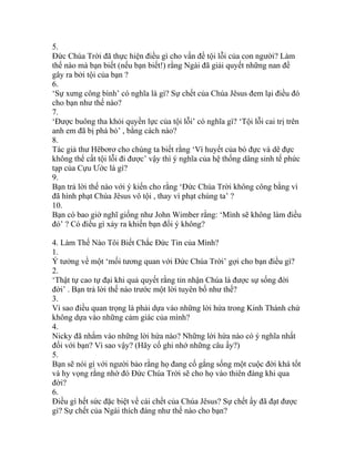 5.
Đức Chúa Trời đã thực hiện điều gì cho vấn đề tội lỗi của con người? Làm
thế nào mà bạn biết (nếu bạn biết!) rằng Ngài đã giải quyết những nan đề
gây ra bởi tội của bạn ?
6.
‘Sự xưng công bình’ có nghĩa là gì? Sự chết của Chúa Jêsus đem lại điều đó
cho bạn như thế nào?
7.
‘Được buông tha khỏi quyền lực của tội lỗi’ có nghĩa gì? ‘Tội lỗi cai trị trên
anh em đã bị phá bỏ’ , bằng cách nào?
8.
Tác giả thư Hêbơrơ cho chúng ta biết rằng ‘Vì huyết của bò đực và dê đực
không thể cất tội lỗi đi được’ vậy thì ý nghĩa của hệ thống dâng sinh tế phức
tạp của Cựu Ước là gì?
9.
Bạn trả lời thế nào với ý kiến cho rằng ‘Đức Chúa Trời không công bằng vì
đã hình phạt Chúa Jêsus vô tội , thay vì phạt chúng ta’ ?
10.
Bạn có bao giờ nghĩ giống như John Wimber rằng: ‘Mình sẽ không làm điều
đó’ ? Có điều gì xảy ra khiến bạn đổi ý không?
4. Làm Thế Nào Tôi Biết Chắc Đức Tin của Mình?
1.
Ý tưởng về một ‘mối tương quan với Đức Chúa Trời’ gợi cho bạn điều gì?
2.
‘Thật tự cao tự đại khi quả quyết rằng tin nhận Chúa là được sự sống đời
đời’ . Bạn trả lời thế nào trước một lời tuyên bố như thế?
3.
Vì sao điều quan trọng là phải dựa vào những lời hứa trong Kinh Thánh chứ
không dựa vào những cảm giác của mình?
4.
Nicky đã nhắm vào những lời hứa nào? Những lời hứa nào có ý nghĩa nhất
đối với bạn? Vì sao vậy? (Hãy cố ghi nhớ những câu ấy?)
5.
Bạn sẽ nói gì với người bảo rằng họ đang cố gắng sống một cuộc đời khá tốt
và hy vọng rằng nhờ đó Đức Chúa Trời sẽ cho họ vào thiên đàng khi qua
đời?
6.
Điều gì hết sức đặc biệt về cái chết của Chúa Jêsus? Sự chết ấy đã đạt được
gì? Sự chết của Ngài thích đáng như thế nào cho bạn?
 