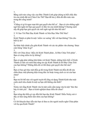 7.
Bằng cách nào công việc của Đức Thánh Linh giúp chúng ta biết chắc đức
tin của mình đặt nơi Chúa Cứu Thế? Bạn đã lưu ý điều đó đến mức nào
trong đời sống mình?
8.
‘Chẳng có gì là ngạo mạn khi quả quyết như thế cả’ . Bạn có còn những nghi
ngờ làm ngăn trở bạn quả quyết về đức tin của mình không? Chương sách
nầy đã giúp bạn giải quyết các mối nghi ngờ đó như thế nào?
5. Vì Sao Tôi Phải Đọc Kinh Thánh và Nên Đọc Như Thế Nào?
1.
Kinh Thánh có phải là một ‘niềm vui sướng’ đối với bạn không? Xin cho
biết lý do?
2.
Sự khác biệt chính yếu giữa Kinh Thánh với các tác phẩm văn chương ‘được
cảm hứng’ khác là gì?
3.
Đối với Chúa Jêsus ‘điều chi Kinh Thánh phán , là Đức Chúa Trời phán’ .
Bạn có cùng niềm tin ấy không?
4.
Bạn có gặp phải những khó khăn với Kinh Thánh, những hiểu biết về Kinh
Thánh có làm xói mòn khả năng tin cậy Kinh Thánh là lời Đức Chúa Trời
của bạn không? Những điều đó có thể được giải quyết như thế nào?
5.
Bạn có bao giờ đọc một điều gì đó trong Kinh Thánh mà điều đó đã sửa
chữa được một phương diện trong đức tin hoặc trong cách cư xử của bạn
chưa?
6.
Bạn trả lời thế nào với người tuyên bố rằng sử dụng Thánh Kinh như một
cuốn sách tiêu chuẩn là một sự hạn chế không cần thiết?
7.
Nicky nói rằng Kinh Thánh vừa là một cuốn cẩm nang vừa là một ‘bức thư
bày tỏ tình yêu’ . Bạn có kinh nghiệm được điều đó chưa?
8.
Bạn trông đợi điều gì xảy đến khi bạn đọc Kinh Thánh? Điều Nicky nói ở
đây có làm rộng thêm tầm nhìn của bạn không?
9.
Có lời khuyên thực tiễn nào bạn sẽ đưa ra cho người muốn nghe Chúa phán
với họ qua Kinh Thánh?
 