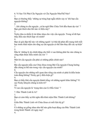 6. Vì Sao Tôi Phải Cầu Nguyện và Cầu Nguyện NhưThế Nào?
1.
Bạn có thường thấy ‘những sự trùng hợp ngẫu nhiên xảy ra’ khi bạn cầu
nguyện không?
2.
‘...khi chúng ta cầu nguyện , cả ba ngôi Đức Chúa Trời đều tham dự vào’ ?
Bạn giải thích như thế nào về điều này?
3.
Nicky đưa ra nhiều lý do khác nhau cho việc cầu nguyện. Trong số đó bạn
thấy điều nào thích hợp với mình?
4.
Bạn sẽ giải đáp thế nào với những người ‘có thái độ phản đối mang tính triết
học trước khái niệm cho rằng sự cầu nguyện có thể làm thay đổi các sự kiện’
?
5.
Đâu là ‘những lý do chính đáng cho biết vì sao không phải lúc nào chúng ta
cũng nhận được điều mình cầu xin’ ?
6.
Một lời cầu nguyện cần phải có những phần chính nào?
7.
Bài cầu nguyện mẫu của Chúa Jêsus trong Bài Cầu nguyện Chung hướng
dẫn chúng ta thế nào trong việc cầu nguyện của mình?
8.
Cầu nguyện cho những mối quan tâm riêng của mình có phải là điều hoàn
toàn đúng không? Nicky gợi ý điều kiện gì?
9.
Bạn có thấy khó cầu nguyện thành tiếng với những người khác không? Vì
sao Nicky khuyên chúng ta kiên trì?
10.
Vì sao cầu nguyện là ‘trọng tâm của Cơ Đốc Giáo’ ?
7. Đức Thánh Linh là Ai?
1.
Bạn có cảm thấy sợ khi nghe đến khái niệm Đức Thánh Linh không?
2.
Giữa Đức Thánh Linh với Chúa Jêsus có mối liên hệ gì?
3.
Có những sự giống nhau như thế nào giữa hoạt động của Đức Thánh Linh
trong Kinh Thánh với ngày nay?
4.
 