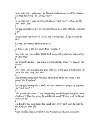 Có sự khác biệt gì giữa công việc Thánh Linh làm trong Cựu Ước với công
việc Ngài làm trong Tân Ước ngày nay?
5.
Có sự khác biệt gì giữa ‘được báp têm bằng Thánh Linh’ và ‘được đổ đầy
Đức Thánh Linh’ ?
6.
Kết quả của một cuộc đời có ‘sông nước hằng sống’ chảy từ trong lòng mình
là gì?
7.
Lời giải thích của Phierơ về việc đã xảy ra trong ngày Lễ Ngũ Tuần là thế
nào?
8. Công Tác của Đức Thánh Linh Là Gì?
1.
Có điều gì xảy ra khi một người được ‘sanh lại’ ?
2.
Công việc chủ yếu của Đức Thánh Linh trong một người trước khi người ấy
tin Chúa là gì?
3.
Sau khi tin Chúa, địa vị của chúng ta trước mặt Đức Chúa Trời thay đổi như
thế nào?
4.
Đức Thánh Linh giúp chúng ta ‘phát triển mối tương quan giữa chúng ta với
Đức Chúa Trời’ bằng cách nào?
5.
Bằng những phương cách nào, Đức Thánh Linh khiến cho chúng ta nên
giống Chúa Jêsus hơn?
6.
Bạn hãy gợi ý những điều Cơ Đốc Nhân có thể làm để ‘gìn giữ sự hiệp một
của Thánh Linh’ ?
7.
Điều gì được Nicky coi là ‘một trong những nan đề chủ yếu trong hội thánh
nói chung’ ? Theo bạn vì sao điều đó là một nan đề? Chúng ta có thể làm gì
với nan đề đó?
8.
Gia đình Cơ Đốc tăng trưởng bằng cách nào? Đức Thánh Linh dự phần thế
nào trong quá trình nầy?
9.
Nicky nói rằng mặc dầu ‘mỗi Cơ Đốc Nhân đều có Thánh Linh ngự trị
 