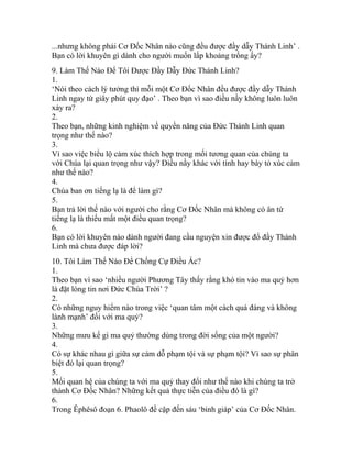 ...nhưng không phải Cơ Đốc Nhân nào cũng đều được đầy dẫy Thánh Linh’ .
Bạn có lời khuyên gì dành cho người muốn lấp khoảng trống ấy?
9. Làm Thế Nào Để Tôi Được Đầy Dẫy Đức Thánh Linh?
1.
‘Nói theo cách lý tưởng thì mỗi một Cơ Đốc Nhân đều được đầy dẫy Thánh
Linh ngay từ giây phút quy đạo’ . Theo bạn vì sao điều nầy không luôn luôn
xảy ra?
2.
Theo bạn, những kinh nghiệm về quyền năng của Đức Thánh Linh quan
trọng như thế nào?
3.
Vì sao việc biểu lộ cảm xúc thích hợp trong mối tương quan của chúng ta
với Chúa lại quan trọng như vậy? Điều nầy khác với tính hay bày tỏ xúc cảm
như thế nào?
4.
Chúa ban ơn tiếng lạ là để làm gì?
5.
Bạn trả lời thế nào với người cho rằng Cơ Đốc Nhân mà không có ân tứ
tiếng lạ là thiếu mất một điều quan trọng?
6.
Bạn có lời khuyên nào dành người đang cầu nguyện xin được đổ đầy Thánh
Linh mà chưa được đáp lời?
10. Tôi Làm Thế Nào Để Chống Cự Điều Ác?
1.
Theo bạn vì sao ‘nhiều người Phương Tây thấy rằng khó tin vào ma quỷ hơn
là đặt lòng tin nơi Đức Chúa Trời’ ?
2.
Có những nguy hiểm nào trong việc ‘quan tâm một cách quá đáng và không
lành mạnh’ đối với ma quỷ?
3.
Những mưu kế gì ma quỷ thường dùng trong đời sống của một người?
4.
Có sự khác nhau gì giữa sự cám dỗ phạm tội và sự phạm tội? Vì sao sự phân
biệt đó lại quan trọng?
5.
Mối quan hệ của chúng ta với ma quỷ thay đổi như thế nào khi chúng ta trở
thành Cơ Đốc Nhân? Những kết quả thực tiễn của điều đó là gì?
6.
Trong Êphêsô đoạn 6. Phaolô đề cập đến sáu ‘binh giáp’ của Cơ Đốc Nhân.
 