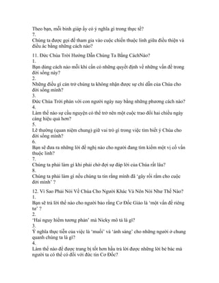 Theo bạn, mỗi binh giáp ấy có ý nghĩa gì trong thực tế?
7.
Chúng ta được gọi để tham gia vào cuộc chiến thuộc linh giữa điều thiện và
điều ác bằng những cách nào?
11. Đức Chúa Trời Hướng Dẫn Chúng Ta Bằng CáchNào?
1.
Bạn dùng cách nào mỗi khi cần có những quyết định về những vấn đề trong
đời sống này?
2.
Những điều gì cản trở chúng ta không nhận được sự chỉ dẫn của Chúa cho
đời sống mình?
3.
Đức Chúa Trời phán với con người ngày nay bằng những phương cách nào?
4.
Làm thế nào sự cầu nguyện có thể trở nên một cuộc trao đổi hai chiều ngày
càng hiệu quả hơn?
5.
Lẽ thường (quan niệm chung) giữ vai trò gì trong việc tìm biết ý Chúa cho
đời sống mình?
6.
Bạn sẽ đưa ra những lời đề nghị nào cho người đang tìm kiếm một vị cố vấn
thuộc linh?
7.
Chúng ta phải làm gì khi phải chờ đợi sự đáp lời của Chúa rất lâu?
8.
Chúng ta phải làm gì nếu chúng ta tin rằng mình đã ‘gây rối rắm cho cuộc
đời mình’ ?
12. Vì Sao Phải Nói Về Chúa Cho Người Khác Và Nên Nói Như Thế Nào?
1.
Bạn sẽ trả lời thế nào cho người bảo rằng Cơ Đốc Giáo là ‘một vấn đề riêng
tư’ ?
2.
‘Hai nguy hiểm tương phản’ mà Nicky mô tả là gì?
3.
Ý nghĩa thực tiễn của việc là ‘muối’ và ‘ánh sáng’ cho những người ở chung
quanh chúng ta là gì?
4.
Làm thế nào để được trang bị tốt hơn hầu trả lời được những lời bẻ bác mà
người ta có thể có đối với đức tin Cơ Đốc?
 