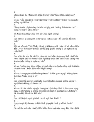 5.
Chúng ta có thể ‘đưa người khác đến với Chúa’ bằng những cách nào?
6.
Vì sao ‘Cầu nguyện là công việc trọng yếu trong lãnh vực nói Tin lành cho
những người khác’ ?
7.
Chúng ta nên có phản ứng thế nào khi gặp phải ‘những thái độ tiêu cực’
trong lúc nói về Chúa Jêsus?
13. Ngày Nay Đức Chúa Trời có Chữa Bệnh không?
1.
Bạn nên nói gì với người tỏ ra ‘sợ hãi và hoài nghi’ đối với vấn đề chữa
lành?
2.
Khi nói về nước Trời, Nicky hàm ý gì khi dùng chữ ‘hiện có’ và ‘chưa hiện
đến’ . Việc hiểu được điều đó có thể giúp gì cho chúng ta khi nghĩ đến sự
chữa lành?
3.
Bạn sẽ trả lời như thế nào khi có người tuyên bố rằng mạng lệnh của Chúa
Jêsus truyền cho các môn đồ của Ngài hãy chữa lành cho kẻ đau không còn
áp dụng cho chúng ta ngày nay nữa?
4.
Vì sao ‘không phải tất cả những ai mình cầu nguyện cho cũng nhất thiết đều
sẽ được lành’ . Điều đó có vấn đề gì không?
5.
Vì sao ‘cầu nguyện với tấm lòng đơn sơ’ là điều quan trọng? Những bước
thực tiễn Nicky gợi ý là gì?
6.
Bạn sẽ nói thế nào với người cho rằng việc chữa lành đã không xảy ra vì
người bệnh không có đủ đức tin?
7.
Vì sao cứ kiên trì cầu nguyện cho người bệnh được lành là điều quan trọng
ngay cả khi ‘chúng ta không nhìn thấy những kết quả tức khắc , lạ lùng’ ?
14. Còn Hội Thánh thì Thế Nào?
1.
Bạn có lời định nghĩa gì dành cho từ ngữ ‘hội thánh’ ?
2.
Nguyên ngữ Hy lạp của từ hội thánh giúp giải thích gì về hội thánh?
3.
Có ba kiểu nhóm lại của Cơ Đốc Nhân được nhắc đến trong Tân Ước, đó là
 