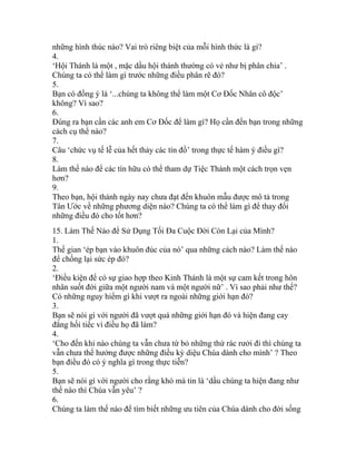 những hình thúc nào? Vai trò riêng biệt của mỗi hình thức là gì?
4.
‘Hội Thánh là một , mặc dầu hội thánh thường có vẻ như bị phân chia’ .
Chúng ta có thể làm gì trước những điều phân rẽ đó?
5.
Bạn có đồng ý là ‘...chúng ta không thể làm một Cơ Đốc Nhân cô độc’
không? Vì sao?
6.
Đúng ra bạn cần các anh em Cơ Đốc để làm gì? Họ cần đến bạn trong những
cách cụ thể nào?
7.
Câu ‘chức vụ tế lễ của hết thảy các tín đồ’ trong thực tế hàm ý điều gì?
8.
Làm thế nào để các tín hữu có thể tham dự Tiệc Thánh một cách trọn vẹn
hơn?
9.
Theo bạn, hội thánh ngày nay chưa đạt đến khuôn mẫu được mô tả trong
Tân Ước về những phương diện nào? Chúng ta có thể làm gì để thay đổi
những điều đó cho tốt hơn?
15. Làm Thế Nào để Sử Dụng Tối Đa Cuộc Đời Còn Lại của Mình?
1.
Thế gian ‘ép bạn vào khuôn đúc của nó’ qua những cách nào? Làm thế nào
để chống lại sức ép đó?
2.
‘Điều kiện để có sự giao hợp theo Kinh Thánh là một sự cam kết trong hôn
nhân suốt đời giữa một người nam và một người nữ’ . Vì sao phải như thế?
Có những nguy hiểm gì khi vượt ra ngoài những giới hạn đó?
3.
Bạn sẽ nói gì với người đã vượt quá những giới hạn đó và hiện đang cay
đắng hối tiếc vì điều họ đã làm?
4.
‘Cho đến khi nào chúng ta vẫn chưa từ bỏ những thứ rác rưởi đi thì chúng ta
vẫn chưa thể hưởng được những điều kỳ diệu Chúa dành cho mình’ ? Theo
bạn điều đó có ý nghĩa gì trong thực tiễn?
5.
Bạn sẽ nói gì với người cho rằng khó mà tin là ‘dầu chúng ta hiện đang như
thế nào thì Chúa vẫn yêu’ ?
6.
Chúng ta làm thế nào để tìm biết những ưu tiên của Chúa dành cho đời sống
 