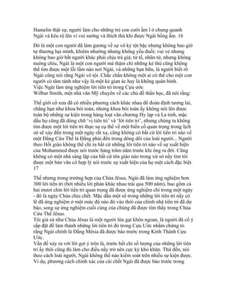 Hamelin thật sự, người làm cho những trẻ con cười ầm ĩ ở chung quanh
Ngài và kêu rộ lên vì vui sướng và thích thú khi được Ngài bồng ẵm. 16
Đó là một con người đã làm gương về sự vô kỷ tột bậc nhưng không bao giờ
tự thương hại mình, khiêm nhường nhưng không yếu đuối; vui vẻ nhưng
không bao giờ bắt người khác phải chịu trả giá; tử tế, nhân từ, nhưng không
nuông chìu, Ngài là một con người mà thậm chí những kẻ thù cũng không
thể tìm được một lỗi lầm nào nơi Ngài, và những bạn hữu, là người biết rõ
Ngài cũng nói rằng Ngài vô tội. Chắc chắn không một ai có thể cho một con
người có tâm tánh như vậy là một kẻ gian ác hay là không quân bình.
Việc Ngài làm ứng nghiệm lời tiên tri trong Cựu ước
Wilbur Smith, một nhà văn Mỹ chuyên về các chủ đề thần học, đã nói rằng:
Thế giới cổ xưa đã có nhiều phương cách khác nhau để đoán định tương lai,
chẳng hạn như khoa bói toán, nhưng khoa bói toán ấy không nói lên được
toàn bộ những sự kiện trong hàng loạt văn chương Hy lạp và La tinh, mặc
dầu họ cũng đã dùng chữ ‘vị tiên tri’ và ‘lời tiên tri’, nhưng chúng ta không
tìm được một lời tiên tri thực sự cụ thể về một biến cố quan trọng trong lịch
sử sẽ xảy đến trong một ngày rất xa, cũng không có bất cứ lời tiên tri nào về
một Đấng Cứu Thế là Đấng phải đến trong dòng dõi của loài người... Người
theo Hồi giáo không thể chỉ ra bất cứ những lời tiên tri nào về sự xuất hiện
của Mohammed được nói trước hàng trăm năm trước khi ông ra đời. Cũng
không có một nhà sáng lập của bất cứ tôn giáo nào trong xứ sở nầy tìm tòi
được một bản văn cổ hợp lý nói trước sự xuất hiện của họ một cách đặc biệt.
17
Thế nhưng trong trường hợp của Chúa Jêsus, Ngài đã làm ứng nghiệm hơn
300 lời tiên tri (bởi nhiều lời phán khác nhau trải qua 500 năm), bao gồm cả
hai mươi chín lời tiên tri quan trọng đã được ứng nghiệm chỉ trong một ngày
- đó là ngày Chúa chịu chết. Mặc dầu một số trong những lời tiên tri nầy có
lẽ đã ứng nghiệm ở một mức độ nào đó vào thời của chính nhà tiên tri đã dự
báo, song sự ứng nghiệm cuối cùng của chúng đã được tìm thấy trong Chúa
Cứu Thế Jêsus.
Tôi giả sử như Chúa Jêsus là một người lừa gạt khôn ngoan, là người đã cố ý
sắp đặt để làm thành những lời tiên tri đó trong Cựu Ước nhằm chứng tỏ
rằng Ngài chính là Đấng Mêsia đã được báo trước trong Kinh Thánh Cựu
Ước.
Vấn đề xảy ra với lời gợi ý trên là, trước hết chỉ số lượng của những lời tiên
tri ấy thôi cũng đủ làm cho điều nầy trở nên cực kỳ khó khăn. Thứ đến, nói
theo cách loài người, Ngài không thể nào kiểm soát trên nhiều sự kiện được.
Ví dụ, phương cách chính xác của cái chết Ngài đã được báo trước trong
 