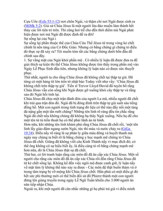 Cựu Ước (EsIs 53:1-12) nơi chôn Ngài, và thậm chí nơi Ngài được sinh ra
(MiMk 5:2). Giả sử Chúa Jêsus là một người lừa đảo muốn làm thành hết
thảy các lời tiên tri trên. Thì cũng hơi trễ cho đến thời điểm mà Ngài phát
hiện được nơi mà Ngài đã được định để ra đời!
Sự sống lại của Ngà i
Sự sống lại phần thuộc thể của Chúa Cứu Thế Jêsus từ trong vòng kẻ chết
chính là nền tảng của Cơ Đốc Giáo. Nhưng có bằng chứng gì chứng tỏ điều
đó thực sự đã xảy ra? Tôi muốn tóm tắt các bằng chứng dưới bốn đầu đề
chính sau đây.
1. Sự vắng mặt của Ngài khỏi phần mộ . Có nhiều lý luận đã được đưa ra để
giải thích sự kiện thi thể Chúa Jêsus không được tìm thấy trong phần mộ vào
Ngày Lễ Phục Sinh đầu tiên, nhưng không lý luận nào có được sức thuyết
phục.
Thứ nhất, người ta cho rằng Chúa Jêsus đã không chết tại thập tự giá. Đã
từng có một hàng tít lớn trên tờ nhật báo Today viết như vầy: ‘Chúa Jêsus đã
không chết trên thập tự giá’. Tiến sĩ Trevor Lloyd Đavid đã tuyên bố rằng
Chúa Jêsus vẫn còn sống khi Ngài được gỡ xuống khỏi cây thập tự và rằng
sau đó Ngài hồi tỉnh lại.
Chúa Jêsus đã chịu một trận đánh đòn của người La mã, nhiều người đã chết
khi trải qua trận đòn đó. Ngài đã bị đóng đinh trên thập tự giá suốt sáu tiếng
đồng hồ. Một con người trong tình trạng đó liệu có thể nào đẩy nổi một tảng
đá nặng gần một tấn rưỡi chăng? Những tên lính rõ ràng đều tin chắc rằng
Ngài đã chết nếu không chúng đã không hạ thây Ngài xuống. Nếu họ để cho
một tên tử tù trốn thoát họ có thể phải lãnh án tử hình.
Hơn nữa, khi những tên lính khám phá rằng Chúa Jêsus đã chết rồi, ‘một tên
lính lấy giáo đâm ngang sườn Ngài, tức thì máu và nước chảy ra (GiGa
19:34). Điều nầy rõ ràng là sự phân ly giữa máu đông và huyết thanh mà
ngày nay chúng ta biết rõ là bằng chứng y học mạnh mẽ chứng tỏ Chúa
Jêsus đã chết. Giăng đã không viết câu Kinh Thánh nầy vì mục đích đó; có
thể ông không có sự hiểu biết ấy, là điều càng tỏ rõ bằng chứng mạnh mẽ
hơn nữa, đó là Chúa Jêsus thật sự đã chết.
Thứ hai, có lời tranh luận rằng các môn đồ đã ăn cắp xác Chúa Jêsus. Một số
người cho rằng các môn đồ đã ăn cắp xác Chúa rồi đồn rằng Chúa Jêsus đã
từ kẻ chết sống lại. Không kể đến việc ngôi mộ được canh giữ, lý luận nầy
về mặt tâm lý không thể nào xảy ra được - Các môn đệ thật buồn thảm và ở
trong tâm trạng bị vỡ mộng khi Chúa Jêsus chết. Hẳn phải có một điều gì đó
hết sức phi thường mới có thể biến đổi sứ đồ Phierơ thành một con người
đứng lên giảng truyền trong ngày Lễ Ngũ Tuần khiến cho 3.000 người ăn
năn tiếp nhận Chúa.
Ngoài ra, khi một người đã cân nhắc những gì họ phải trả giá vì điều mình
 