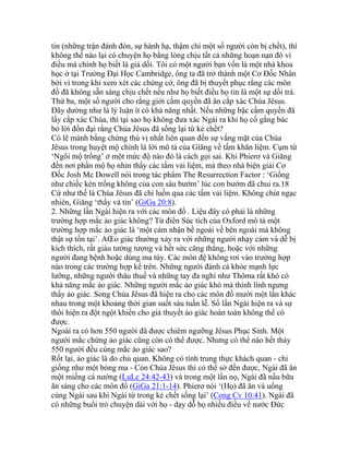 tin (những trận đánh đòn, sự hành hạ, thậm chí một số người còn bị chết), thì
không thể nào lại có chuyện họ bằng lòng chịu tất cả những hoạn nạn đó vì
điều mà chính họ biết là giả dối. Tôi có một người bạn vốn là một nhà khoa
học ở tại Trường Đại Học Cambridge, ông ta đã trở thành một Cơ Đốc Nhân
bởi vì trong khi xem xét các chứng cớ, ông đã bị thuyết phục rằng các môn
đồ đã không sẵn sàng chịu chết nếu như họ biết điều họ tin là một sự dối trá.
Thứ ba, một số người cho rằng giới cầm quyền đã ăn cắp xác Chúa Jêsus.
Đây dường như là lý luận ít có khả năng nhất. Nếu những bậc cầm quyền đã
lấy cắp xác Chúa, thì tại sao họ không đưa xác Ngài ra khi họ cố gắng bác
bỏ lời đồn đại rằng Chúa Jêsus đã sống lại từ kẻ chết?
Có lẽ mảnh bằng chứng thú vị nhất liên quan đến sự vắng mặt của Chúa
Jêsus trong huyệt mộ chính là lời mô tả của Giăng về tấm khăn liệm. Cụm từ
‘Ngôi mộ trống’ ở một mức độ nào đó là cách gọi sai. Khi Phierơ và Giăng
đến nơi phần mộ họ nhìn thấy các tấm vải liệm, mà theo nhà biện giải Cơ
Đốc Josh Mc Dowell nói trong tác phẩm The Resurrection Factor : ‘Giống
như chiếc kén trống không của con sâu bướm’ lúc con bướm đã chui ra.18
Cứ như thế là Chúa Jêsus đã chỉ luồn qua các tấm vải liệm. Không chút ngạc
nhiên, Giăng ‘thấy và tin’ (GiGa 20:8).
2. Những lần Ngài hiện ra với các môn đồ . Liệu đây có phải là những
trường hợp mắc ảo giác không? Từ điển Súc tích của Oxford mô tả một
trường hợp mắc ảo giác là ‘một cảm nhận bề ngoài về bên ngoài mà không
thật sự tồn tại’. AŒo giác thường xảy ra với những người nhạy cảm và dễ bị
kích thích, rất giàu tưởng tượng và hết sức căng thẳng, hoặc với những
người đang bệnh hoặc dùng ma túy. Các môn đệ không rơi vào trường hợp
nào trong các trường hợp kể trên. Những người đánh cá khỏe mạnh lực
lưỡng, những người thâu thuế và những tay đa nghi như Thôma rất khó có
khả năng mắc ảo giác. Những người mắc ảo giác khó mà thình lình ngưng
thấy ảo giác. Song Chúa Jêsus đã hiện ra cho các môn đồ mười một lần khác
nhau trong một khoảng thời gian suốt sáu tuần lễ. Số lần Ngài hiện ra và sự
thôi hiện ra đột ngột khiến cho giả thuyết ảo giác hoàn toàn không thể có
được.
Ngoài ra có hơn 550 người đã được chiêm ngưỡng Jêsus Phục Sinh. Một
người mắc chứng ảo giác cũng còn có thể được. Nhưng có thể nào hết thảy
550 người đều cùng mắc ảo giác sao?
Rốt lại, ảo giác là do chủ quan. Không có tính trung thực khách quan - chỉ
giống như một bóng ma - Còn Chúa Jêsus thì có thể sờ đến được, Ngài đã ăn
một miếng cá nướng (LuLc 24:42-43) và trong một lần nọ, Ngài đã nấu bữa
ăn sáng cho các môn đồ (GiGa 21:1-14). Phierơ nói ‘(Họ) đã ăn và uống
cùng Ngài sau khi Ngài từ trong kẻ chết sống lại’ (Cong Cv 10:41). Ngài đã
có những buổi trò chuyện dài với họ - dạy dỗ họ nhiều điều về nước Đức
 