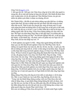 Chúa Trời (Cong Cv 1:3).
3. Kết quả tức thì . Kết quả việc Chúa Jêsus sống lại từ kẻ chết, như người ta
mong đợi, đã có một ảnh hưởng lạ lùng trên thế giới. Hội thánh đã được khai
sinh và phát triển với tốc độ mạnh mẽ. Như Michael Green, tác giả của
nhiều tác phẩm uyên thâm và được ưa chuộng, đã nói:
Hội Thánh (Nầy)...bắt đầu từ một nhóm những ngư phủ thất học và những
người thâu thuế, đã tràn ra khắp toàn thế giới được biết đến trong ba trăm
năm tiếp sau đó. Thật là một câu chuyện gây sửng sốt hoàn toàn về cuộc
cách mạng hòa bình mà không biến cố nào trong lịch sử thế giới có thể sánh
nổi. Điều nầy đã xảy ra là bởi vì các Cơ Đốc Nhân đã có thể trả lời được với
những người chất vấn họ rằng ‘Chúa Jêsus không những chỉ chịu chết cho
bạn. Mà Ngài còn hiện đang sống! Bạn có thể gặp Ngài và tự khám phá sự
thực mà chúng tôi đang nói đây!’ Họ đã kinh nghiệm điều đó, và đã gia nhập
hội thánh, và hội thánh nầy, vốn được sinh ra từ phần mộ của Ngài sau Lễ
Phục Sinh, đã lan tràn khắp mọi nơi. 19
4. Kinh nghiệm của người Cơ Đốc . Hàng triệu người không thể đếm hết
được qua các thời đại đã kinh nghiệm Chúa Cứu Thế Phục Sinh. Họ là
những con người thuộc mọi màu da, dân tộc, bộ tộc, lục địa, và quốc gia. Họ
đến từ những nền tảng kinh tế, xã hội và khả năng trí tuệ khác nhau. Song tất
cả đều hiệp nhất trong một kinh nghiệm chung về Chúa Cứu Thế Phục Sinh
Jêsus. Wilson Carlisle là người từng đứng đầu Quân Đội Giáo Hội trong xứ
sở nầy, đã giảng truyền ở tại công viên Hyde Park. Ông nói rằng: ‘Chúa
Jêsus hiện vẫn còn sống’. Một trong những người thích gặng hỏi đã la lớn
cùng ông rằng ‘Làm thế nào ông biết điều đó?’ Wilson Carlisle trả lời: ‘Bởi
vì tôi đã nói chuyện với Ngài suốt nửa giờ đồng hồ sáng hôm nay!’
Hàng triệu Cơ Đốc Nhân trên khắp thế giới ngày nay đang kinh nghiệm một
mối quan hệ với Chúa Jêsus Phục Sinh. Hơn mười tám năm qua chính tôi
cũng đã tìm thấy qua kinh nghiệm của mình rằng Chúa Jêsus ngày nay hiện
đang sống. Tôi đã kinh nghiệm tình yêu của Ngài, quyền năng của Ngài và
một thực tại về một mối quan hệ với Ngài khiến tôi biết chắc rằng Ngài thực
sự sống.
Bằng chứng Chúa Jêsus đã sống lại từ kẻ chết có một phạm vi rất là rộng
lớn. Một vị cựu Chánh án ở tại Luân Đôn, ông Darling, đã nói như vầy:
‘Trong việc tán thành bằng chứng sự phục sinh của Chúa Jêsus như một
chân lý hằng sống, có quá nhiều bằng chứng không thể chối cãi được, tích
cực lẫn tiêu cực của thực tế lẫn suy diễn gián tiếp, đến nỗi không một ban
hội thẫm thông thái nào trên thế giới nầy lại có thể không đưa ra được một
phán quyết rằng câu chuyện Phục sinh là thực.’ 20
Khi xem xét những gì Chúa Jêsus đã tuyên bố về chính mình Ngài ở phần
 