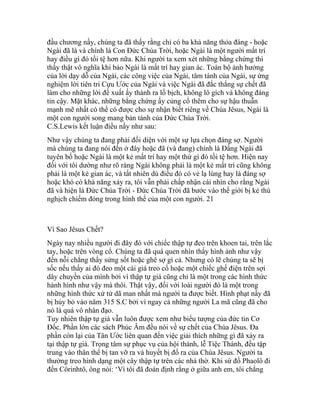 đầu chương nầy, chúng ta đã thấy rằng chỉ có ba khả năng thỏa đáng - hoặc
Ngài đã là và chính là Con Đức Chúa Trời, hoặc Ngài là một người mất trí
hay điều gì đó tồi tệ hơn nữa. Khi người ta xem xét những bằng chứng thì
thấy thật vô nghĩa khi bảo Ngài là mất trí hay gian ác. Toàn bộ ảnh hưởng
của lời dạy dỗ của Ngài, các công việc của Ngài, tâm tánh của Ngài, sự ứng
nghiệm lời tiên tri Cựu Ước của Ngài và việc Ngài đã đắc thắng sự chết đã
làm cho những lời đề xuất ấy thành ra lố bịch, không lô gích và không đáng
tin cậy. Mặt khác, những bằng chứng ấy củng cố thêm cho sự hậu thuẫn
mạnh mẽ nhất có thể có được cho sự nhận biết riêng về Chúa Jêsus, Ngài là
một con người song mang bản tánh của Đức Chúa Trời.
C.S.Lewis kết luận điều nầy như sau:
Như vậy chúng ta đang phải đối diện với một sự lựa chọn đáng sợ. Người
mà chúng ta đang nói đến ở đây hoặc đã (và đang) chính là Đấng Ngài đã
tuyên bố hoặc Ngài là một kẻ mất trí hay một thứ gì đó tồi tệ hơn. Hiện nay
đối với tôi dường như rõ ràng Ngài không phải là một kẻ mất trí cũng không
phải là một kẻ gian ác, và tất nhiên dù điều đó có vẻ lạ lùng hay là đáng sợ
hoặc khó có khả năng xảy ra, tôi vẫn phải chấp nhận cái nhìn cho rằng Ngài
đã và hiện là Đức Chúa Trời - Đức Chúa Trời đã bước vào thế giới bị kẻ thù
nghịch chiếm đóng trong hình thể của một con người. 21
Vì Sao Jêsus Chết?
Ngày nay nhiều người đi đây đó với chiếc thập tự đeo trên khoen tai, trên lắc
tay, hoặc trên vòng cổ. Chúng ta đã quá quen nhìn thấy hình ảnh như vậy
đến nỗi chẳng thấy sửng sốt hoặc ghê sợ gì cả. Nhưng có lẽ chúng ta sẽ bị
sốc nếu thấy ai đó đeo một cái giá treo cổ hoặc một chiếc ghế điện trên sợi
dây chuyền của mình bởi vì thập tự giá cũng chỉ là một trong các hình thức
hành hình như vậy mà thôi. Thật vậy, đối với loài người đó là một trong
những hình thức xử tử dã man nhất mà người ta được biết. Hình phạt nầy đã
bị hủy bỏ vào năm 315 S.C bởi vì ngay cả những người La mã cũng đã cho
nó là quá vô nhân đạo.
Tuy nhiên thập tự giá vẫn luôn được xem như biểu tượng của đức tin Cơ
Đốc. Phần lớn các sách Phúc Âm đều nói về sự chết của Chúa Jêsus. Đa
phần còn lại của Tân Ước liên quan đến việc giải thích những gì đã xảy ra
tại thập tự giá. Trọng tâm sự phục vụ của hội thánh, lễ Tiệc Thánh, đều tập
trung vào thân thể bị tan vỡ ra và huyết bị đổ ra của Chúa Jêsus. Người ta
thường treo hình dạng một cây thập tự trên các nhà thờ. Khi sứ đồ Phaolô đi
đến Côrinhtô, ông nói: ‘Vì tôi đã đoán định rằng ở giữa anh em, tôi chẳng
 