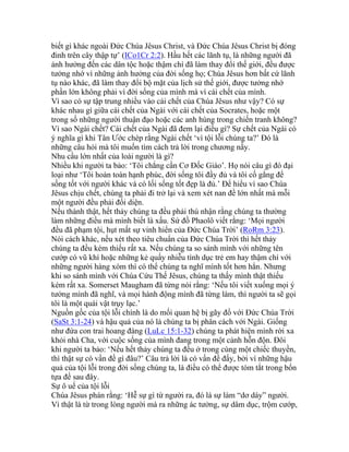 biết gì khác ngoài Đức Chúa Jêsus Christ, và Đức Chúa Jêsus Christ bị đóng
đinh trên cây thập tự’ (ICo1Cr 2:2). Hầu hết các lãnh tụ, là những người đã
ảnh hưởng đến các dân tộc hoặc thậm chí đã làm thay đổi thế giới, đều được
tưởng nhớ vì những ảnh hưởng của đời sống họ; Chúa Jêsus hơn bất cứ lãnh
tụ nào khác, đã làm thay đổi bộ mặt của lịch sử thế giới, được tưởng nhớ
phần lớn không phải vì đời sống của mình mà vì cái chết của mình.
Vì sao có sự tập trung nhiều vào cái chết của Chúa Jêsus như vậy? Có sự
khác nhau gì giữa cái chết của Ngài với cái chết của Socrates, hoặc một
trong số những người thuận đạo hoặc các anh hùng trong chiến tranh không?
Vì sao Ngài chết? Cái chết của Ngài đã đem lại điều gì? Sự chết của Ngài có
ý nghĩa gì khi Tân Ước chép rằng Ngài chết ‘vì tội lỗi chúng ta?’ Đó là
những câu hỏi mà tôi muốn tìm cách trả lời trong chương nầy.
Nhu cầu lớn nhất của loài người là gì?
Nhiều khi người ta bảo: ‘Tôi chẳng cần Cơ Đốc Giáo’. Họ nói câu gì đó đại
loại như ‘Tôi hoàn toàn hạnh phúc, đời sống tôi đầy đủ và tôi cố gắng để
sống tốt với người khác và có lối sống tốt đẹp là đủ.’ Để hiểu vì sao Chúa
Jêsus chịu chết, chúng ta phải đi trở lại và xem xét nan đề lớn nhất mà mỗi
một người đều phải đối diện.
Nếu thành thật, hết thảy chúng ta đều phải thú nhận rằng chúng ta thường
làm những điều mà mình biết là xấu. Sứ đồ Phaolô viết rằng: ‘Mọi người
đều đã phạm tội, hụt mất sự vinh hiển của Đức Chúa Trời’ (RoRm 3:23).
Nói cách khác, nếu xét theo tiêu chuẩn của Đức Chúa Trời thì hết thảy
chúng ta đều kém thiếu rất xa. Nếu chúng ta so sánh mình với những tên
cướp có vũ khí hoặc những kẻ quấy nhiễu tình dục trẻ em hay thậm chí với
những người hàng xóm thì có thể chúng ta nghĩ mình tốt hơn hẳn. Nhưng
khi so sánh mình với Chúa Cứu Thế Jêsus, chúng ta thấy mình thật thiếu
kém rất xa. Somerset Maugham đã từng nói rằng: ‘Nếu tôi viết xuống mọi ý
tưởng mình đã nghĩ, và mọi hành động mình đã từng làm, thì người ta sẽ gọi
tôi là một quái vật trụy lạc.’
Nguồn gốc của tội lỗi chính là do mối quan hệ bị gãy đổ với Đức Chúa Trời
(SaSt 3:1-24) và hậu quả của nó là chúng ta bị phân cách với Ngài. Giống
như đứa con trai hoang đàng (LuLc 15:1-32) chúng ta phát hiện mình rời xa
khỏi nhà Cha, với cuộc sống của mình đang trong một cảnh hỗn độn. Đôi
khi người ta bảo: ‘Nếu hết thảy chúng ta đều ở trong cùng một chiếc thuyền,
thì thật sự có vấn đề gì đâu?’ Câu trả lời là có vấn đề đấy, bởi vì những hậu
quả của tội lỗi trong đời sống chúng ta, là điều có thể được tóm tắt trong bốn
tựa đề sau đây.
Sự ô uế của tội lỗi
Chúa Jêsus phán rằng: ‘Hễ sự gì từ người ra, đó là sự làm “dơ dáy” người.
Vì thật là từ trong lòng người mà ra những ác tưởng, sự dâm dục, trộm cướp,
 