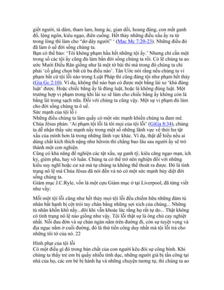 giết người, tà dâm, tham lam, hung ác, gian dối, hoang đàng, con mắt ganh
đố, lộng ngôn, kiêu ngạo, điên cuồng. Hết thảy những điều xấu ấy ra từ
trong lòng thì làm cho “dơ dáy người” ‘ (Mac Mc 7:20-23). Những điều đó
đã làm ô uế đời sống chúng ta.
Bạn có thể bảo: ‘Tôi không phạm hầu hết những tội ấy.’ Nhưng chỉ cần một
trong số các tội ấy cũng đủ làm bẩn đời sống chúng ta rồi. Có lẽ chúng ta ao
ước Mười Điều Răn giống như là một tờ bài thi mà trong đó chúng ta chỉ
phải ‘cố gắng chọn bất cứ ba điều nào’. Tân Ước nói rằng nếu chúng ta vi
phạm bất cứ tội lỗi nào trong Luật Pháp thì cũng đáng tội như phạm hết thảy
(Gia Gc 2:10). Ví dụ, không thể nào bạn có được một bằng lái xe ‘khá đúng
luật’ được. Hoặc chiếc bằng ấy là đúng luật, hoặc là không đúng luật. Một
trường hợp vi phạm trong khi lái xe sẽ làm cho chiếc bằng ấy không còn là
bằng lái trong sạch nữa. Đối với chúng ta cũng vậy. Một sự vi phạm đủ làm
cho đời sống chúng ta ô uế.
Sức mạnh của tội lỗ i
Những điều chúng ta làm quấy có một sức mạnh khiến chúng ta đam mê.
Chúa Jêsus phán: ‘Ai phạm tội lỗi là tôi mọi của tội lỗi’ (GiGa 8:34), chúng
ta dễ nhận thấy sức mạnh nầy trong một số những lãnh vực về thói hư tật
xấu của mình hơn là trong những lãnh vực khác. Ví dụ, thật dễ hiểu nếu ai
dùng chất kích thích nặng như hêroin thì chẳng bao lâu sau người ấy sẽ trở
thành một con nghiện.
Cũng có khả năng để nghiện các tật xấu, sự ganh tÿ, kiêu căng ngạo mạn, ích
kỷ, gièm pha, hay vô luân. Chúng ta có thể trở nên nghiện đối với những
kiểu suy nghĩ hoặc cư xử mà tự chúng ta không thể thoát ra được. Đó là tình
trạng nô lệ mà Chúa Jêsus đã nói đến và nó có một sức mạnh hủy diệt đời
sống chúng ta.
Giám mục J.C.Ryle, vốn là một cựu Giám mục ở tại Liverpool, đã từng viết
như vầy:
Mỗi một tội lỗi cũng như hết thảy mọi tội lỗi đều chiếm hữu những đám tù
nhân bất hạnh bị cột trói tay chân bằng những sợi xích của chúng... Những
tù nhân khốn khổ nầy...đôi khi vẫn khoác lác rằng họ rất tự do... Thật không
có tình trạng nô lệ nào giống như vậy. Tội lỗi thật sự là ông chủ cay nghiệt
nhất. Nỗi đau đớn và sự chán ngán nằm trên đường đi, còn sự tuyệt vọng và
địa ngục nằm ở cuối đường, đó là thứ tiền công duy nhất mà tội lỗi trả cho
những tôi tớ của nó. 22
Hình phạt của tội lỗi
Có một điều gì đó trong bản chất của con người kêu đói sự công bình. Khi
chúng ta thấy trẻ em bị quấy nhiễu tình dục, những người già bị tấn công tại
nhà của họ, các em bé bị hành hạ và những chuyện tương tự, thì chúng ta ao
 