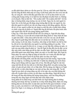 cụ đều phải được nhóm tư vấn thu gom lại. Lần nọ, một lính canh Nhật bản
hét lên rằng đã thiếu nhất một cái xẻng và đòi buộc phải tìm cho ra kẻ nào đã
lấy cái xẻng đó. Anh ta bắt đầu quát tháo ầm ĩ và rồi tự đưa mình vào cơn
cuồng giận hoang tưởng và ra lệnh kẻ nào đã phạm tội phải bước ra. Không
ai di chuyển. Hắn ta thét lên: ‘Tất cả phải chết! Tất cả phải chết hết!’ rồi lên
đạn và hướng khẩu súng trường vào các tù binh. Ngay lúc ấy một người tù
bước lên và tên lính gác đã dùng súng trường đập tới tấp vào người ấy cho
đến khi người tù chết đi mà vẫn yên lặng trong tư thế đứng nghiêm. Khi họ
đã trở về trại, người ta đếm lại các dụng cụ một lần nữa và phát hiện chẳng
có chiếc xẻng nào bị thiếu cả. Người đàn ông đó đã bước lên phía trước như
một người thay thế để cứu mạng những người khác.
Cũng vậy, Chúa Jêsus đã đến để thế chỗ của chúng ta. Ngài đã chịu đóng
đinh vì chúng ta. Cicero đã mô tả hành hình đóng đinh là ‘nhục hình dã man
và ghê tởm nhất’. Chúa Jêsus đã bị lột trần và bị trói vào cây cột để đánh
đòn. Ngài bị quất bằng bốn đến năm rợi roi da bện lại với nhau có những
mẫu xương và chì sắc nhọn. Eusebius, nhà chép sử hội thánh vào thế kỷ thứ
ba, đã mô tả việc đánh đòn của người La mã bằng những từ sau đây: ‘Các
mạch máu của người bị đòn tét ra, và ngay cả các bắp thịt, những sợi gân, và
ruột của nạn nhân cũng bị phơi ra’. Sau đó Ngài bị đưa đến tòa án dân, sự tại
đây một chiếc mão bằng gai đã ấn chặt vào đầu Ngài. Ngài bị một tiểu đoàn
gồm 600 người nam nhạo báng, đánh vào mặt và vào đầu Ngài. Rồi Ngài bị
buộc phải vác một cây thập tự nặng nề trên đôi vai rỉ máu cho đến khi ngã
quÿ, và Simôn người Syren bị ép buộc phải vác thay cho Ngài.
Khi đã đến chỗ đóng đinh, một lần nữa Ngài bị lột trần truồng. Ngài bị đặt
lên cây thập tự, và những cây đinh dài 15 phân tây (khoảng sáu inch) được
đóng xuyên thủng cánh tay ngay trên cổ tay. Hai đầu gối Ngài bị vặn tréo
sang một bên để cho hai mắt cá có thể được đóng đinh vào giữa xương ống
chân với gân nối gót chân với cơ bắp chân. Rồi họ dựng cây thập tự có Ngài
trên đó lên và cắm chân thập tự vào một cái hục đào sâu trong đất. Tại đó
Ngài bị treo dưới cái nóng nắng cực độ và bỏ mặc cho cơn khát không thể
chịu nỗi, bị phơi trần ra trước sự chế nhạo của đám đông. Ngài đã bị treo ở
đó trong nỗi đau đớn không thể tưởng tượng được, suốt sáu tiếng đồng hồ
trong khi sức sống Ngài cạn kiệt dần một cách chậm chạp.
Song phần tồi tệ nhất trong cơn khổ hình của Ngài không phải là những
thương tích thuộc thể hay sự hành hạ và nhục hình đóng đinh, thậm chí cũng
không phải do nỗi đau đớn về mặt tình cảm khi bị thế gian từ khước và bạn
hữu xa cách, mà chính là vì nỗi thống khổ trong tâm linh do bị phân cách
khỏi Cha Ngài vì cớ chúng ta, đó là khi Ngài gánh những tội lỗi của chúng
ta.
Những kết quả gì?
 