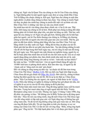 chúng ta). Ngài vừa là Quan Tòa của chúng ta vừa là Cứu Chúa của chúng
ta. Ngài không phải là một người ngoài cuộc đơn sơ song chính Đức Chúa
Trời là Đấng cứu chuộc chúng ta. Kết quả, Ngài ban cho chúng ta một tấm
ngân phiếu và phán rằng chúng ta được lựa chọn. Vậy chúng ta muốn Ngài
trả thay án phạt cho mình hay chúng ta muốn đối mặt với sự đoán xét của
Đức Chúa Trời vì những việc làm sai xấu của chính mình?
Sự minh họa mà tôi vừa dùng chưa được chính xác vì ba lý do sau. Thứ
nhất, tình trạng của chúng ta tồi tệ hơn. Hình phạt mà chúng ta đang đối diện
không phải chỉ là hình thức phạt tiền, mà phải trả bằng sự chết. Thứ hai, mối
quan hệ của chúng ta với Ngài còn gần gũi hơn. Không phải chỉ là tình bạn
giữa hai người: mà là Cha thiên thượng của chúng ta, là Đấng yêu thương
chúng ta hơn bất cứ người cha trên trần gian nào yêu con mình. Thứ ba, giá
phải trả đắt hơn nhiều: không phải bằng tiền bạc của Đức Chúa Trời mà
bằng chính Con độc sanh của Ngài - Đấng đã trả thay án phạt của tội lỗi .
Hình ảnh thứ hai đến từ nơi phố chợ-buôn bán . Nợ nần không những là một
vấn đề chỉ bó hẹp trong thời buổi ngày nay, mà nó cũng là một nan đề trong
thế giới ngày xưa. Nếu người nào mắc khoản nợ nghiêm trọng, người ấy có
thể bị buộc phải bán mình làm nô lệ để trả cho hết món nợ đó. Giả sử có một
người đang đứng nơi phiên chợ, bán chính mình như một tên nô lệ, một
người khác động lòng thương xót anh ta và hỏi: ‘Anh mắc nợ bao nhiêu?’
Kẻ mắc nợ bảo: ‘10.000 Anh kim’. Giả sử người khách hàng đề nghị trả
10.000 Anh kim và phóng thích anh ta. Khi làm như vậy, là người ấy đã
‘chuộc anh ta’ bằng cách trả một ‘giá chuộc’.
Đối với chúng ta cũng tương tự như vậy ‘sự chuộc tội đã làm trọn trong
Chúa Cứu Thế Jêsus’ (RoRm 3:24). Bởi sự chết của Ngài trên thập tự giá,
Chúa Jêsus đã trả giá chuộc tội (Mac Mc 10:45). Bởi cách ấy, chúng ta được
buông tha khỏi quyền lực của tội lỗi. Đó là sự tự do thật sự. Chúa Jêsus
phán: ‘Nếu Con buông tha các ngươi, các ngươi sẽ thật được tự do’ (GiGa
8:36). Điều nầy không có nghĩa là chúng ta không bao giờ phạm tội nữa, mà
có nghĩa là sự cai trị của tội lỗi trên chúng ta đã bị phá hủy.
Billy Nolan hiện năm mươi tám tuổi. Ông đã từng nghiện rượu suốt ba mươi
lăm năm. Trong hai mươi năm ông cứ ngồi ngoài nhà thờ Holy Trinity
Brompton uống rượu và xin tiền. Nhưng vào ngày 13 tháng 5 năm 1990, ông
đã nhìn vào gương và bảo: ‘Mi không còn là Billy Nolan mà ta đã từng quen
biết nữa.’ Theo lối nói của riêng mình, ông đã mời Chúa Cứu Thế Jêsus ngự
vào đời sống mình và lập một giao ước với Ngài rằng ông sẽ không bao giờ
uống rượu nữa. Từ đó trở đi ông không uống một giọt rượu nào cả. Đời sống
của ông đã được biến đổi. Từ nơi ông phát ra tình yêu thương và sự vui
mừng của Chúa Cứu Thế. Có lần tôi nói với ông rằng: ‘Billy, trông ông hạnh
phúc quá.’ Ông trả lời: ‘Tôi thật hạnh phúc bởi vì tôi được giải thoát. Cuộc
 