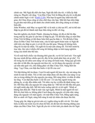 chính xác. Mà Ngài đã chết cho bạn, Ngài đã chết cho tôi, vì điều ấy thật
riêng tư. Phaolô viết rằng: ‘Con Đức Chúa Trời là Đấng đã yêu tôi và đã phó
chính mình Ngài vì tôi’ (GaGl 2:20). Nếu bạn là người duy nhất trên thế
gian, thì Chúa Jêsus cũng sẽ chịu chết thay cho bạn. Một khi bạn nhìn thập
tự giá như một điều gì đó dành cho chính mình, đời sống chúng ta sẽ được
biến đổi.
John Wimber, một Mục sư người Mỹ và là một vị chủ tọa HT, mô tả thế nào
thập tự giá đã trở thành một thực hữu riêng tư đối với ông.
Sau khi nghiên cứu Kinh Thánh...khoảng ba tháng, tôi đã có thể thi đậu
trong một kỳ thi giáo lý căn bản về thập tự giá. Tôi đã hiểu rằng có một Đức
Chúa Trời là Đấng có thể được hiểu biết qua ba thân vị. Tôi đã hiểu Chúa
Jêsus là Đức Chúa Trời hoàn toàn, vừa là một người hoàn toàn và Ngài đã
chết trên cây thập tự giá vì cớ tội lỗi của thế gian. Nhưng tôi không hiểu
rằng tôi là một tội nhân. Tôi nghĩ tôi là một anh chàng tốt. Tôi biết mình bị
trục trặc, lộn xộn ở nhiều chỗ song tôi không nhận ra tình trạng nghiêm
trọng của mình như thế nào.
Và rồi một buổi chiều vào khoảng thời gian đó, vợ tôi là Carol nói: ‘Em nghĩ
lâu nay mình đã học nhiều quá rồi, đây là lúc mình phải làm cái gì chứ’. Và
rồi trong lúc tôi nhìn xem nàng với sự sửng sốt hoàn toàn. Nàng quỳ gối trên
sàn nhà và bắt đầu cầu nguyện mà theo tôi, vợ tôi đang cầu nguyện với một
cái trần nhà quét vôi, chứ chẳng phải với Đức Chúa Trời. Nàng thốt lên
rằng: ‘Lạy Chúa, con thật đau buồn vì tội lỗi của con’.
Tôi thật không thể tin được. Carol là một người tốt hơn tôi, vậy mà nàng cho
mình là một tội nhân. Tôi có thể cảm nhận được nỗi đau đớn của nàng và sự
sâu xa trong những lời cầu nguyện của nàng. Rồi nàng khóc và nhắc đi nhắc
lại rằng: ‘Con thật đau buồn vì tội lỗi con’. Có sáu bảy người trong căn
phòng ấy, ai nấy đều nhắm mắt. Tôi nhìn vào họ và điều đó đánh trúng vào
tôi: Hết thảy đều cầu nguyện lời xưng nhận ấy ! Mồ hôi tôi bắt đầu nhỏ giọt,
tôi nghĩ mình sắp chết. Mồ hôi tuôn xuống mặt tôi và tôi nghĩ: ‘Mình sẽ
không làm điều đó. Thật là một việc ngớ ngẩn. Mình là một người tốt mà’.
Rồi tôi chợt hiểu ra, không phải Carol đang cầu nguyện với trần nhà; nàng
đang cầu nguyện với một người, với một Đức Chúa Trời, Đấng nghe nàng.
Khi so sánh với Ngài, nàng biết nàng là một tội nhân cần được tha thứ.
Trong giây lát, thập tự giá trở nên có ý nghĩa riêng tư đối với tôi. Tôi chợt
hiểu ra điều mà trước kia tôi chưa hề biết, tôi đã làm tổn thương những cảm
nhận của Đức Chúa Trời. Ngài đã yêu tôi và bởi tình yêu dành cho tôi Ngài
 