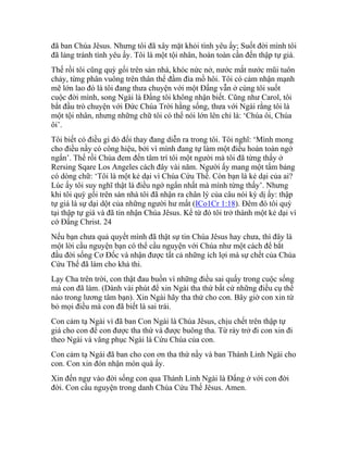 đã ban Chúa Jêsus. Nhưng tôi đã xây mặt khỏi tình yêu ấy; Suốt đời mình tôi
đã lảng tránh tình yêu ấy. Tôi là một tội nhân, hoàn toàn cần đến thập tự giá.
Thế rồi tôi cũng quỳ gối trên sàn nhà, khóc nức nở, nước mắt nước mũi tuôn
chảy, từng phân vuông trên thân thể đầm đìa mồ hôi. Tôi có cảm nhận mạnh
mẽ lớn lao đó là tôi đang thưa chuyện với một Đấng vẫn ở cùng tôi suốt
cuộc đời mình, song Ngài là Đấng tôi không nhận biết. Cũng như Carol, tôi
bắt đầu trò chuyện với Đức Chúa Trời hằng sống, thưa với Ngài rằng tôi là
một tội nhân, nhưng những chữ tôi có thể nói lớn lên chỉ là: ‘Chúa ôi, Chúa
ôi’.
Tôi biết có điều gì đó đổi thay đang diễn ra trong tôi. Tôi nghĩ: ‘Mình mong
cho điều nầy có công hiệu, bởi vì mình đang tự làm một điều hoàn toàn ngớ
ngẩn’. Thế rồi Chúa đem đến tâm trí tôi một người mà tôi đã từng thấy ở
Rersing Sqare Los Angeles cách đây vài năm. Người ấy mang một tấm bảng
có dòng chữ: ‘Tôi là một kẻ dại vì Chúa Cứu Thế. Còn bạn là kẻ dại của ai?
Lúc ấy tôi suy nghĩ thật là điều ngớ ngẩn nhất mà mình từng thấy’. Nhưng
khi tôi quỳ gối trên sàn nhà tôi đã nhận ra chân lý của câu nói kỳ dị ấy: thập
tự giá là sự dại dột của những người hư mất (ICo1Cr 1:18). Đêm đó tôi quỳ
tại thập tự giá và đã tin nhận Chúa Jêsus. Kể từ đó tôi trở thành một kẻ dại vì
cớ Đấng Christ. 24
Nếu bạn chưa quả quyết mình đã thật sự tin Chúa Jêsus hay chưa, thì đây là
một lời cầu nguyện bạn có thể cầu nguyện với Chúa như một cách để bắt
đầu đời sống Cơ Đốc và nhận được tất cả những ích lợi mà sự chết của Chúa
Cứu Thế đã làm cho khả thi.
Lạy Cha trên trời, con thật đau buồn vì những điều sai quấy trong cuộc sống
mà con đã làm. (Dành vài phút để xin Ngài tha thứ bất cứ những điều cụ thể
nào trong lương tâm bạn). Xin Ngài hãy tha thứ cho con. Bây giờ con xin từ
bỏ mọi điều mà con đã biết là sai trái.
Con cảm tạ Ngài vì đã ban Con Ngài là Chúa Jêsus, chịu chết trên thập tự
giá cho con để con được tha thứ và được buông tha. Từ rày trở đi con xin đi
theo Ngài và vâng phục Ngài là Cứu Chúa của con.
Con cảm tạ Ngài đã ban cho con ơn tha thứ nầy và ban Thánh Linh Ngài cho
con. Con xin đón nhận món quà ấy.
Xin đến ngự vào đời sống con qua Thánh Linh Ngài là Đấng ở với con đời
đời. Con cầu nguyện trong danh Chúa Cứu Thế Jêsus. Amen.
 