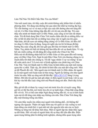 Làm Thế Nào Tôi Biết Chắc Đức Tin của Mình?
Vào tuổi mười tám, tôi thấy cuộc đời mình không mấy khấm khá về nhiều
phương diện. Tôi đang nửa đường trải qua năm thứ nhất tại trường đại học.
Tôi vẫn thường vui vẻ và mọi cơ hội của cuộc đời dường như mở rộng đối
với tôi. Cơ Đốc Giáo không hấp dẫn đối với tôi mà còn đối lập. Tôi cảm
thấy nếu mình trở thành một Cơ Đốc Nhân, cuộc sống sẽ trở nên rất nhàm
chán. Tôi đã hình dung Đức Chúa Trời muốn chấm dứt tất cả những điều vui
thú và bắt tôi phải làm tất cả những loại công việc tẻ ngắt của tôn giáo.
Mặt khác, khi đã xem xét những bằng chứng về Cơ Đốc Giáo, tôi đến chỗ
tin rằng Cơ Đốc Giáo là đúng. Song tôi nghĩ câu trả lời là khoan đã hãy
hưởng thụ cuộc sống đã, khi nào gần qua đời hãy trở thành một Cơ Đốc
Nhân. Tuy nhiên tôi biết tôi không thể làm điều đó với sự thanh liêm. Vì vậy
hết sức miễn cưỡng, tôi đã dâng đời sống mình cho Chúa Cứu Thế.
Điều mà tôi đã không nhận biết là Cơ Đốc Giáo có liên quan đến mối tương
giao với Đức Chúa Trời, Ngài là một Đức Chúa Trời yêu thương chúng ta và
muốn điều tốt nhất cho chúng ta. Tôi đã ‘ngạc nhiên vì sự vui mừng’ là tựa
đề cuốn sách của C.S.Lewis nói về kinh nghiệm của chính ông với Chúa
Cứu Thế. Việc trở thành một Cơ Đốc Giáo là khởi điểm của một mối tương
quan thú vị nhất. Thật vậy, đó chính là khởi đầu của một đời sống mới. Như
sứ đồ Phaolô đã viết: ‘Khi người nào trở thành một Cơ Đốc nhân, thì người
ấy là một người mới hoàn toàn từ bên trong. Người ấy không còn như người
trước kia nữa. Một sự sống mới đã bắt đầu’ (IICo 2Cr 5:17 bảng Living
Bible). Đôi khi tôi giữ lại một ghi nhận về điều người ta nói hoặc viết ra sau
khi họ vừa bắt đầu cuộc sống mới mà Phaolô đang nói đến. Dưới đây là hai
ví dụ:
Bây giờ tôi đã có được hy vọng ở nơi mà trước kia chỉ có tuyệt vọng. Bây
giờ tôi có thể tha thứ, nơi trước kia chỉ có sự lạnh nhạt...Chúa thật sống động
đối với tôi. Tôi có thể cảm nhận Ngài đang hướng dẫn tôi, và sự cô đơn hoàn
toàn mà tôi đã từng cảm nhận nay không còn nữa. Đức Chúa Trời đang lấp
đầy một khoảng trống sâu thẳm.
Tôi cảm thấy muốn ôm chầm mọi người trên đường phố...tôi không thể
ngưng cầu nguyện. Thậm chí ngày hôm nay tôi quên cả việc xuống xe nơi
trạm dừng của mình bởi vì quá mãi mê cầu nguyện trên sàn của xe buýt.
Những sự từng trải rất khác biệt nhau. Một số người lập tức nhận thấy ngay
sự đổi khác. Đối với một số người khác thì sự thay đổi tiến dần dần. Điều
quan trọng không phải là những kinh nghiệm, nhưng điều quan trọng nằm
 