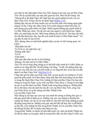 nơi chân lý khi tiếp nhận Chúa Cứu Thế, chúng ta trở nên con cái Đức Chúa
Trời. Đó là sự khởi đầu của một mối quan hệ mới. Như Sứ đồ Giăng viết
‘Nhưng hễ ai đã nhận Ngài, thì Ngài ban cho quyền phép trở nên con cái
Đức Chúa Trời, là ban cho kẻ tin danh Ngài (GiGa 1:12).
Những bậc cha mẹ tốt luôn muốn con cái họ biết chắc mối tương quan giữa
chúng với họ. Cũng vậy, Đức Chúa Trời muốn chúng ta phải biết chắc về
mối tương giao giữa mình với Ngài. Nhiều người không quả quyết mình là
Cơ Đốc Nhân hay chưa. Tôi đã yêu cầu mọi người ở cuối khóa học Alpha
điền vào một bảng câu hỏi. Một trong những câu tôi hỏi là ‘Xin bạn cho biết,
lúc bắt đầu khóa học nầy, bạn đã xem mình là một Cơ Đốc Nhân chưa?’ Và
sau đây là một số câu trả lời:
‘Rồi, nhưng chưa có một kinh nghiệm thực sự nào về mối tương quan với
Chúa.’
‘Một phần nào đó.’
‘Có lẽ là có, tôi nghĩ như vậy.’
‘Không chắc lắm.’
‘Có lẽ.’
‘Chút đỉnh.’
‘Rồi mặc dầu nhìn lại thì có lẽ là không.’
‘Không, chỉ một nửa là Cơ Đốc Nhân.’
Tân Ước nói rõ ràng rằng chúng ta có thể biết chắc mình là Cơ Đốc Nhân và
mình có sự sống đời đời. Sứ đồ Giăng viết rằng: ‘Ta đã viết những điều nầy
cho các con, hầu cho các con biết mình có sự sống đời đời, là kẻ nào tin đến
danh Con Đức Chúa Trời’ (IGi1Ga 5:13).
Cũng như giá ba chân của chiếc máy ảnh, sự quả quyết của chúng ta về mối
quan hệ giữa mình với Chúa đứng vững chãi dựa trên hoạt động của ba thân
vị trong Ba Ngôi Đức Chúa Trời: những lời hứa mà Đức Chúa Cha ban cho
chúng ta trong lời Ngài, sự hy sinh của Đức Chúa Jêsus vì chúng ta trên thập
tự giá và sự bảo đảm của Đức Thánh Linh trong lòng chúng ta. Những điều
đó có thể được tóm tắt dưới ba tiêu đề: Lời của Đức Chúa Trời, công việc
của Chúa Jêsus và sự ấn chứng của Đức Thánh Linh.
Lời của Đức Chúa Trời
Nếu chúng ta chỉ dựa vào cảm xúc của mình thì chúng ta không bao giờ có
thể quả quyết bất cứ điều gì cả. Những cảm xúc của chúng ta thường lên
xuống tùy thuộc vào tất cả các loại nhân tố, như thời tiết hoặc những gì mình
đã dùng trong bữa ăn. Những cảm giác như thế đều dễ thay đổi và dễ khiến
ta lầm lẫn. Còn những lời hứa trong Kinh Thánh, là Lời của Đức Chúa Trời,
thì không hề thay đổi và hoàn toàn đáng tin cậy.
Trong Kinh Thánh, có nhiều lời hứa thật tuyệt vời, một câu Kinh Thánh mà
tôi đã tìm được sự trợ giúp, nhất là trong bước đầu của đời sống Cơ Đốc của
 