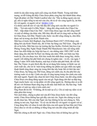 mình là câu nằm trong sách cuối cùng của Kinh Thánh. Trong một khải
tượng, sứ đồ Giăng đã thấy Chúa Jêsus phán cùng bảy hội thánh khác nhau.
Ngài đã phán với Hội Thánh Laođixê như vầy ‘Nầy ta đứng ngoài cửa mà
gõ, nếu ai nghe tiếng ta mà mở cửa cho, thì ta sẽ vào cùng người ấy, ăn bữa
tối với người, và người với ta’ (KhKh 3:20).
Có nhiều cách để nói về việc bắt đầu đời sống mới của đức tin người Cơ
Đốc - ‘Trở nên một Cơ Đốc Nhân’, ‘dâng đời sống mình cho Chúa Cứu
Thế’, ‘tiếp nhận Chúa Cứu Thế’, ‘mời Chúa Jêsus ngự vào đời sống mình’
và một số những câu khác nữa. Hết thảy đều để mô tả cùng một sự thực đó
là Chúa Jêsus, bởi Đức Thánh Linh, bước vào đời sống chúng ta, như điều
được mô tả trong câu Kinh Thánh trên.
Một họa sĩ trước thời Raphael, ông Holman Hunt (1827-1910) được cảm
động bởi câu Kinh Thánh nầy, đã vẽ bức Sự Sáng của Thế Gian . Ông đã vẽ
tất cả ba kiểu: Một bản treo tại trường đại học Keble, Oxford; bản kia ở tại
Phòng Trưng Bày Nghệ Thuật Thành Phố Manchester; bức nổi tiếng nhất
được lưu diễn khắp các hiệp hội họa sĩ, vào những năm 1905-1907 và đã
được tặng cho nhà thờ St.Paul vào tháng sáu năm 1908, nơi hiện nay bức
tranh ấy vẫn còn được treo. Khi bức tranh thứ nhất được trưng bày, nhiều
người viết những bài phê bình nói chung là nghèo nàn - và rồi, vào ngày 5
tháng 5 năm 1854 John Ruskin, một họa sĩ kiêm nhà phê bình, đã viết bài
báo The Times và giải thích đầy đủ sự sử dụng biểu tượng và bênh vực nó
cách xuất sắc, cho nó là ‘một trong những tác phẩm cao quý nhất của nghệ
thuật thánh từng được sáng tác trong thời đại nầy hoặc bất cứ thời đại nào’.
Chúa Jêsus, Sự Sáng của Thế Gian, đứng nơi cánh cửa, bị che phủ bởi cây
trường xuân và cỏ dại. Cánh cửa nầy rõ ràng tượng trưng cho cánh cửa cuộc
đời một người. Người nầy chưa hề mời Chúa Jêsus bước vào đời sống mình.
Chúa Jêsus còn đang đứng ngoài cửa mà gõ. Ngài đang chờ đợi sự đáp ứng.
Ngài muốn bước vào và dự phần với đời sống người ấy. Dường như có ai đó
đã nói với Holman Hunt rằng ông ta đã mắc một thiết sót. Họ bảo ông ‘Anh
đã quên vẽ một tay nắm ở trên cánh cửa’.
Ông Hunt đã trả lời: ‘Ồ không, đó là một sự cố ý. Chỉ có một tay nắm và nó
nằm phía bên trong’.
Nói cách khác, chúng ta phải mở cửa để Chúa Jêsus bước vào đời sống
mình. Chúa Jêsus không bao giờ đẩy cửa mà vào. Ngài cho chúng ta sự tự
do để chọn lựa. Mở cửa tiếp Ngài vào hay không là tùy nơi chúng ta. Nếu
chúng ta mở cửa, Ngài hứa: ‘Ta sẽ vào ăn bữa tối với người và người với ta’.
Cùng dùng bữa với nhau là một dấu hiệu của mối quan hệ bạn hữu mà Chúa
Jêsus đưa ra với tất cả những ai bằng lòng mở cửa đời sống mình để tiếp
Ngài.
Một khi chúng ta đã mời Ngài vào, Chúa Jêsus hứa sẽ không bao giờ lìa
 