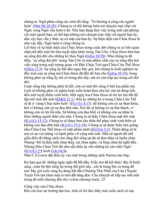 chúng ta. Ngài phán cùng các môn đồ rằng: ‘Ta thường ở cùng các người
luôn’ (Mat Mt 28:20). Chúng ta có thể không luôn trò chuyện trực tiếp với
Ngài, song Ngài vẫn luôn ở đó. Nếu bạn đang làm việc trong một căn phòng
với một người bạn, có thể bạn không nói chuyện trực tiếp với người bạn ấy,
dầu vậy bạn vẫn ý thức sự có mặt của bạn ấy. Sự hiện diện của Chúa Jêsus là
như vậy đấy. Ngài luôn ở cùng chúng ta.
Lời hứa về sự hiện diện của Chúa Jêsus trong cuộc đời chúng ta có liên quan
chặt chẽ đến một lời hứa tuyệt diệu khác trong Tân Ước. Chúa Jêsus hứa ban
sự sống đời đời cho những kẻ theo Ngài (GiGa 10:28). Như chúng ta đã
thấy, ‘sự sống đời đời’ trong Tân Ước là một phẩm chất của sự sống đến bởi
việc sống trong mối tương quan với Đức Chúa Trời qua Chúa Cứu Thế Jêsus
(GiGa 17:3). Sự sống ấy bắt đầu ngay bây giờ, khi chúng ta kinh nghiệm sự
đầy trọn của sự sống mà Chúa Jêsus đã đến để ban cho (GiGa 10:10). Song
không phải sự sống ấy chỉ có trong đời nầy, mà nó còn tiếp tục trong cõi đời
đời.
Cuộc sống nầy không phải là hết; còn có một đời sống ở bên kia phần mộ.
Lịch sử không phải vô nghĩa hoặc tuần hoàn theo chu kỳ; mà nó đang tiến
đến một tuyệt điểm vinh hiển. Một ngày kia Chúa Jêsus sẽ trở lại trái đất để
lập trời mới đất mới (KhKh 21:1). Khi ấy những kẻ ở trong Chúa Cứu Thế
sẽ đi ở ‘cùng Chúa luôn luôn’ (ITe1Tx 4:17). Sẽ không còn có sự than khóc,
bởi vì không còn có sự đau đớn nữa. Nơi đó sẽ không có sự thử thách, vì
không còn có tội lỗi nữa. Sẽ không còn đau khổ và không còn sự phân ly
khỏi những người thân yêu nữa. Chúng ta sẽ thấy Chúa Jêsus mặt đối mặt
(ICo1Cr 13:12). Chúng ta sẽ được ban cho thân thể phục sinh vinh hiển và
không còn đau đớn nữa (ICo1Cr 15:1-58). Chúng ta sẽ được biến nên giống
như Chúa Cứu Thế Jêsus về mặt phẩm tánh (IGi1Ga 3:2). Thiên đàng sẽ là
nơi có sự vui mừng và hạnh phúc vô cùng mãi mãi. Một số người đã chế
giễu điều đó bằng cách cho rằng đời sống tại đó sẽ đơn điệu và buồn chán.
Nhưng ‘Đó là điều mắt chưa thấy, tai chưa nghe, và lòng chưa hề nghĩ đến.
Nhưng Đức Chúa Trời đã sắm sẵn điều ấy cho những kẻ yêu mến Ngài’
(ICo1Cr 2:9 trích EsIs 64:4).
Như C.S.Lewis đặt điều ấy vào một trong những sách Narnia của ông:
Kỳ hạn qua đi: những ngày nghỉ đã bắt đầu. Giấc mơ đã kết thúc: đây là buổi
sáng...toàn bộ đời sống họ trong thế giới nầy...chỉ là trang bìa và trang đề
tựa: bây giờ cuối cùng họ đang bắt đầu Chương Thứ Nhất của Câu Chuyện
Tuyệt Vời mà chưa một ai trên đất từng đọc: Câu chuyện sẽ tiếp tục mãi mãi
trong đó mỗi chương đều thú vị hơn chương trước. 25
Công việc của Chúa Jêsus
Khi còn học tại trường đại học, tình cờ tôi đọc thấy một cuốn sách có tựa
 