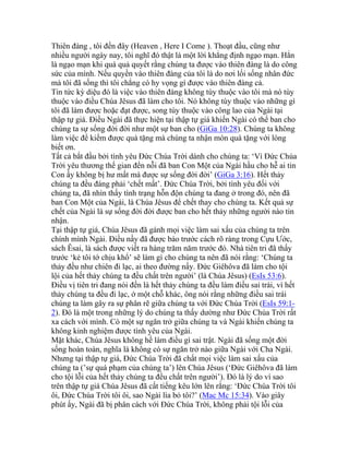 Thiên đàng , tôi đến đây (Heaven , Here I Come ). Thoạt đầu, cũng như
nhiều người ngày nay, tôi nghĩ đó thật là một lời khẳng định ngạo mạn. Hẳn
là ngạo mạn khi quá quả quyết rằng chúng ta được vào thiên đàng là do công
sức của mình. Nếu quyền vào thiên đàng của tôi là do nơi lối sống nhân đức
mà tôi đã sống thì tôi chẳng có hy vọng gì được vào thiên đàng cả.
Tin tức kỳ diệu đó là việc vào thiên đàng không tùy thuộc vào tôi mà nó tùy
thuộc vào điều Chúa Jêsus đã làm cho tôi. Nó không tùy thuộc vào những gì
tôi đã làm được hoặc đạt được, song tùy thuộc vào công lao của Ngài tại
thập tự giá. Điều Ngài đã thực hiện tại thập tự giá khiến Ngài có thể ban cho
chúng ta sự sống đời đời như một sự ban cho (GiGa 10:28). Chúng ta không
làm việc để kiếm được quà tặng mà chúng ta nhận món quà tặng với lòng
biết ơn.
Tất cả bắt đầu bởi tình yêu Đức Chúa Trời dành cho chúng ta: ‘Vì Đức Chúa
Trời yêu thương thế gian đến nỗi đã ban Con Một của Ngài hầu cho hễ ai tin
Con ấy không bị hư mất mà được sự sống đời đời’ (GiGa 3:16). Hết thảy
chúng ta đều đáng phải ‘chết mất’. Đức Chúa Trời, bởi tình yêu đối với
chúng ta, đã nhìn thấy tình trạng hỗn độn chúng ta đang ở trong đó, nên đã
ban Con Một của Ngài, là Chúa Jêsus để chết thay cho chúng ta. Kết quả sự
chết của Ngài là sự sống đời đời được ban cho hết thảy những người nào tin
nhận.
Tại thập tự giá, Chúa Jêsus đã gánh mọi việc làm sai xấu của chúng ta trên
chính mình Ngài. Điều nầy đã được báo trước cách rõ ràng trong Cựu Ước,
sách Êsai, là sách được viết ra hàng trăm năm trước đó. Nhà tiên tri đã thấy
trước ‘kẻ tôi tớ chịu khổ’ sẽ làm gì cho chúng ta nên đã nói rằng: ‘Chúng ta
thảy đều như chiên đi lạc, ai theo đường nấy. Đức Giêhôva đã làm cho tội
lội của hết thảy chúng ta đều chất trên người’ (là Chúa Jêsus) (EsIs 53:6).
Điều vị tiên tri đang nói đến là hết thảy chúng ta đều làm điều sai trái, vì hết
thảy chúng ta đều đi lạc, ở một chỗ khác, ông nói rằng những điều sai trái
chúng ta làm gây ra sự phân rẽ giữa chúng ta với Đức Chúa Trời (EsIs 59:1-
2). Đó là một trong những lý do chúng ta thấy dường như Đức Chúa Trời rất
xa cách với mình. Có một sự ngăn trở giữa chúng ta và Ngài khiến chúng ta
không kinh nghiệm được tình yêu của Ngài.
Mặt khác, Chúa Jêsus không hề làm điều gì sai trật. Ngài đã sống một đời
sống hoàn toàn, nghĩa là không có sự ngăn trở nào giữa Ngài với Cha Ngài.
Nhưng tại thập tự giá, Đức Chúa Trời đã chất mọi việc làm sai xấu của
chúng ta (’sự quá phạm của chúng ta’) lên Chúa Jêsus (‘Đức Giêhôva đã làm
cho tội lỗi của hết thảy chúng ta đều chất trên người’). Đó là lý do vì sao
trên thập tự giá Chúa Jêsus đã cất tiếng kêu lớn lên rằng: ‘Đức Chúa Trời tôi
ôi, Đức Chúa Trời tôi ôi, sao Ngài lìa bỏ tôi?’ (Mac Mc 15:34). Vào giây
phút ấy, Ngài đã bị phân cách với Đức Chúa Trời, không phải tội lỗi của
 