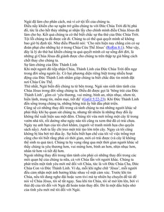 Ngài đã làm cho phân cách, mà vì cớ tội lỗi của chúng ta.
Điều nầy khiến cho sự ngăn trở giữa chúng ta với Đức Chúa Trời đã bị phá
đổ, tức là cho hết thảy những ai nhận lấy cho chính mình điều Chúa Jêsus đã
làm cho họ. Kết quả chúng ta có thể biết chắc sự tha thứ của Đức Chúa Trời.
Tội lỗi chúng ta đã được cất đi. Chúng ta có thể quả quyết mình sẽ không
bao giờ bị định tội. Như điều Phaolô nói: ‘Cho nên hiện nay chẳng còn có sự
đoán phạt cho những kẻ ở trong Chúa Cứu Thế Jêsus’ (RoRm 8:1). Như vậy,
đây là lý do thứ hai khiến chúng ta quả quyết mình có sự sống đời đời, là
những gì Chúa Jêsus đã giành được cho chúng ta trên thập tự giá bằng cách
chết thay cho chúng ta.
Sự làm chứng của Đức Thánh Linh
Khi một người đã tiếp nhận Chúa, Thánh Linh của Đức Chúa Trời đến ngự
trong đời sống người ấy. Có hai phương diện riêng biệt trong nhiều hoạt
động của Đức Thánh Linh nhằm giúp chúng ta biết chắc đức tin mình đặt
nơi Chúa Cứu Thế.
Thứ nhất, Ngài biến đổi chúng ta từ bên trong. Ngài sản sinh tâm tánh của
Chúa Jêsus trong đời sống chúng ta. Điều đó được gọi là ‘bông trái của Đức
Thánh Linh’, gồm có ‘yêu thương, vui mừng, bình an, nhịn nhục, nhơn từ,
hiền lành, trung tín, mềm mại, tiết độ’ (GaGl 5:22-23). Khi Đức Thánh Linh
đến sống trong chúng ta, những bông trái ấy bắt đầu phát triển.
Cũng sẽ có những thay đổi trong cá tánh chúng ta mà những người khác sẽ
phải thấy khi họ quan sát chúng ta, nhưng tất nhiên là những thay đổi ấy
không thể xuất hiện sau một đêm. Chúng tôi vừa mới trồng một cây lê trong
vườn nhà tôi, rồi dường như ngày nào tôi cũng ra xem thử đã có trái chưa.
Ngày nọ anh bạn của tôi chơi khăm, (người vẽ tranh minh họa cho quyển
sách nầy). Anh ta lấy chỉ treo một trái táo lớn trên cây. Ngay cả tôi cũng
không bị lừa bởi trò đùa ấy. Sự hiểu biết hạn chế của tôi về việc trồng trọt
cũng cho tôi biết rằng phải có thời gian, mới có trái được (và cây lê không
thể sinh ra quả táo). Chúng ta hy vọng rằng qua một thời gian người khác sẽ
thấy chúng ta yêu thương hơn, vui mừng hơn, bình an hơn, nhịn nhục hơn,
nhân từ hơn và tiết độ hơn.
Ngoài những thay đổi trong tâm tánh còn phải có những thay đổi trong các
mối quan hệ của chúng ta nữa, cả với Chúa lẫn với người khác. Chúng ta
phát triển một tình yêu mới mẽ đối với Chúa, tức là với Đức Chúa Cha, Đức
Chúa Con và Đức Thánh Linh. Ví dụ, mỗi khi nghe chữ ‘Jêsus’, mỗi người
đều cảm nhận một ảnh hưởng khác nhau về mặt cảm xúc. Trước khi tin
Chúa, nếu tôi đang nghe đài hoặc xem tivi mà tự nhiên họ chuyển đề tài để
nói về Chúa Jêsus, tôi sẽ tắt ngay. Sau khi tin Chúa, tôi sẽ mở lớn lên, bởi vì
thái độ của tôi đối với Ngài đã hoàn toàn thay đổi. Đó là một dấu hiệu nhỏ
của tình yêu mới mẽ tôi đối với Ngài.
 