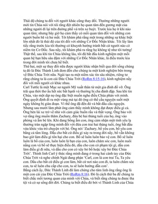 Thái độ chúng ta đối với người khác cũng thay đổi. Thường những người
mới tin Chúa nói với tôi rằng đột nhiên họ quan tâm đến gương mặt của
những người đi lại trên đường phố và trên xe buýt. Trước kia họ ít khi nào
quan tâm; nhưng bây giờ họ cảm thấy có mối quan tâm đối với những con
người buồn bã và hư mất. Tôi khám phá rằng một trong những sự khác biệt
lớn nhất đó là thái độ của tôi đối với những Cơ Đốc Nhân khác. Tôi lấy làm
tiếc rằng trước kia tôi thường có khuynh hướng tránh bất cứ người nào có
niềm tin Cơ Đốc. Sau nầy, tôi khám phá ra rằng họ không tệ như tôi tưởng!
Thật thế, sau khi tin Chúa không lâu, tôi đã bắt đầu kinh nghiệm một mối
quan hệ bạn hữu sâu đậm với những Cơ Đốc Nhân khác, là điều trước kia
trong đời mình tôi chưa hề biết.
Thứ hai, một sự thay đổi nữa được người khác nhận biết qua đời sống chúng
ta đó là Đức Thánh Linh đem đến cho chúng ta một kinh nghiệm bên trong
về Đức Chúa Trời nữa. Ngài tạo ra một niềm xác tín sâu nhiệm, riêng tư
rằng chúng ta là con cái Đức Chúa Trời (RoRm 8:15-16), kinh nghiệm nầy
đối với mỗi người có khác nhau.
Carl Tuttle là một Mục sư người Mỹ xuất thân từ một gia đình đổ vỡ. Ông
trãi qua thời thơ ấu hết sức bất hạnh và thường bị cha đánh đập. Sau khi tin
Chúa, vào một dịp nọ ông đặc biệt muốn nghe điều Chúa phán với mình.
Ông quyết định đi ra một vùng mà tại đó ông có thể cầu nguyện suốt một
ngày không bị gián đoạn. Vì thế ông đã đến đó và bắt đầu cầu nguyện.
Nhưng sau mười lăm phút ông cảm thấy mình không đạt được điều gì cả.
Ông bèn lái xe trở về nhà với cảm giác buồn rầu và thất vọng. Ông bảo với
vợ rằng ông muốn thăm Zachary, đứa bé hai tháng tuổi của họ, ông vào
phòng và ẵm bé lên. Khi đang bồng ẵm con, ông cảm nhận một tình yêu lạ
thường tràn ngập lòng mình đối với đứa con trai hai tháng tuổi, ông bắt đầu
vừa khóc vừa trò chuyện với bé. Ông nói ‘Zachary, bố yêu con, bố yêu con
bằng cả tấm lòng. Dẫu cho bất cứ điều gì xảy ra trong đời nầy, bố vẫn không
bao giờ làm điều gì tổn hại cho con. Bố sẽ luôn luôn bảo vệ con. Bố sẽ luôn
luôn là bố của con, luôn luôn là bạn của con, luôn chăm sóc con, luôn nuôi
nấng con và bố sẽ thực hiện điều đó, dầu cho con có phạm tội gì, dầu con
làm điều gì đi nữa, và dầu cho con có xây bỏ bố hoặc xây bỏ Đức Chúa
Trời’. Thình lình Carl ý thức rằng mình đang ở trong hai cánh tay của Đức
Chúa Trời và nghe chính Ngài đang phán ‘Carl, con là con trai Ta, Ta yêu
con. Dầu cho bất cứ điều gì con làm, bất cứ nơi nào con đi, ta luôn chăm sóc
con, ta sẽ luôn chu cấp cho con, ta sẽ luôn hướng dẫn con’.
Bằng cách ấy, Đức Thánh Linh đã làm chứng cho tâm linh ông rằng ông là
một con cái của Đức Chúa Trời (RoRm 8:16). Đó là cách thứ ba để chúng ta
biết chắc mối tương quan của mình với Chúa, và biết rằng chúng ta được tha
tội và có sự sống đời đời. Chúng ta biết điều đó bởi vì Thánh Linh của Chúa
 